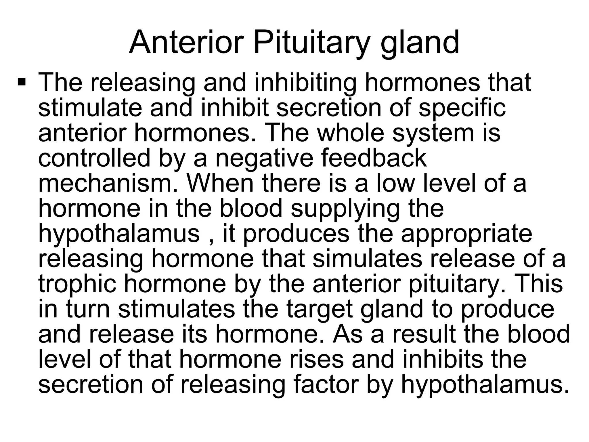  The releasing and inhibiting hormones that
stimulate and inhibit secretion of specific
anterior hormones. The whole system is
controlled by a negative feedback
mechanism. When there is a low level of a
hormone in the blood supplying the
hypothalamus , it produces the appropriate
releasing hormone that simulates release of a
trophic hormone by the anterior pituitary. This
in turn stimulates the target gland to produce
and release its hormone. As a result the blood
level of that hormone rises and inhibits the
secretion of releasing factor by hypothalamus.
Anterior Pituitary gland
 