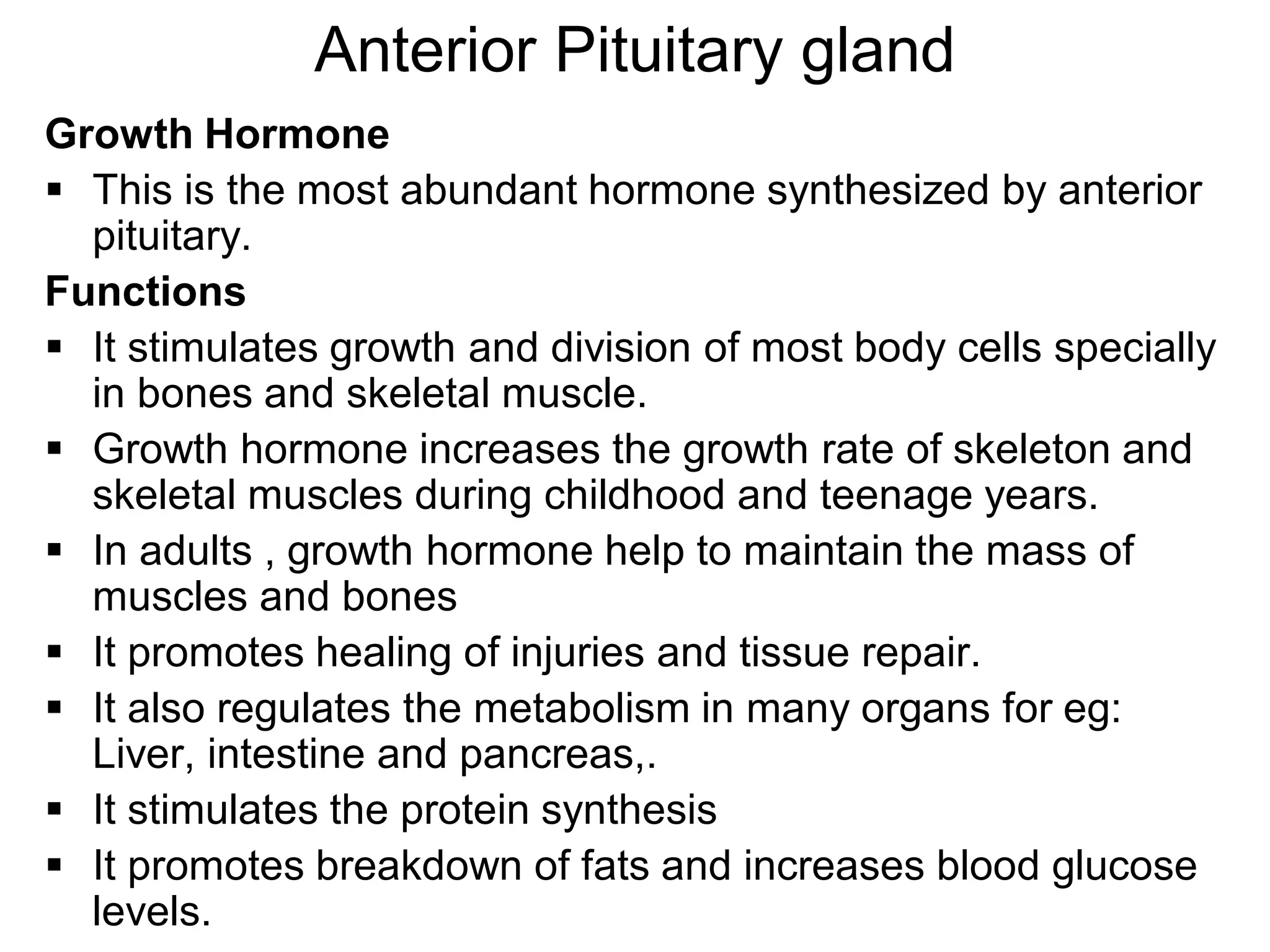 Growth Hormone
 This is the most abundant hormone synthesized by anterior
pituitary.
Functions
 It stimulates growth and division of most body cells specially
in bones and skeletal muscle.
 Growth hormone increases the growth rate of skeleton and
skeletal muscles during childhood and teenage years.
 In adults , growth hormone help to maintain the mass of
muscles and bones
 It promotes healing of injuries and tissue repair.
 It also regulates the metabolism in many organs for eg:
Liver, intestine and pancreas,.
 It stimulates the protein synthesis
 It promotes breakdown of fats and increases blood glucose
levels.
Anterior Pituitary gland
 