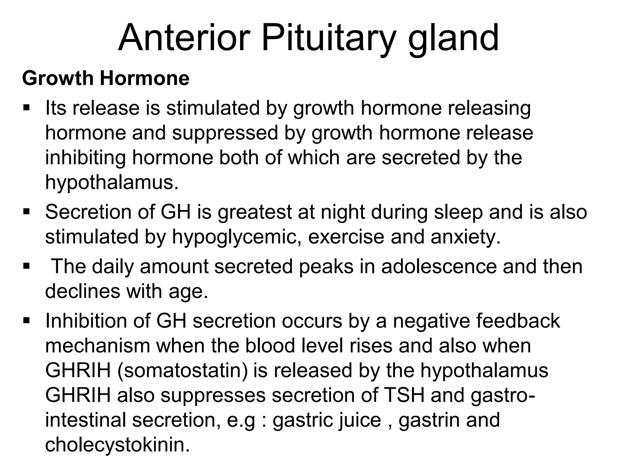 Growth Hormone
 Its release is stimulated by growth hormone releasing
hormone and suppressed by growth hormone release
inhibiting hormone both of which are secreted by the
hypothalamus.
 Secretion of GH is greatest at night during sleep and is also
stimulated by hypoglycemic, exercise and anxiety.
 The daily amount secreted peaks in adolescence and then
declines with age.
 Inhibition of GH secretion occurs by a negative feedback
mechanism when the blood level rises and also when
GHRIH (somatostatin) is released by the hypothalamus
GHRIH also suppresses secretion of TSH and gastro-
intestinal secretion, e.g : gastric juice , gastrin and
cholecystokinin.
Anterior Pituitary gland
 