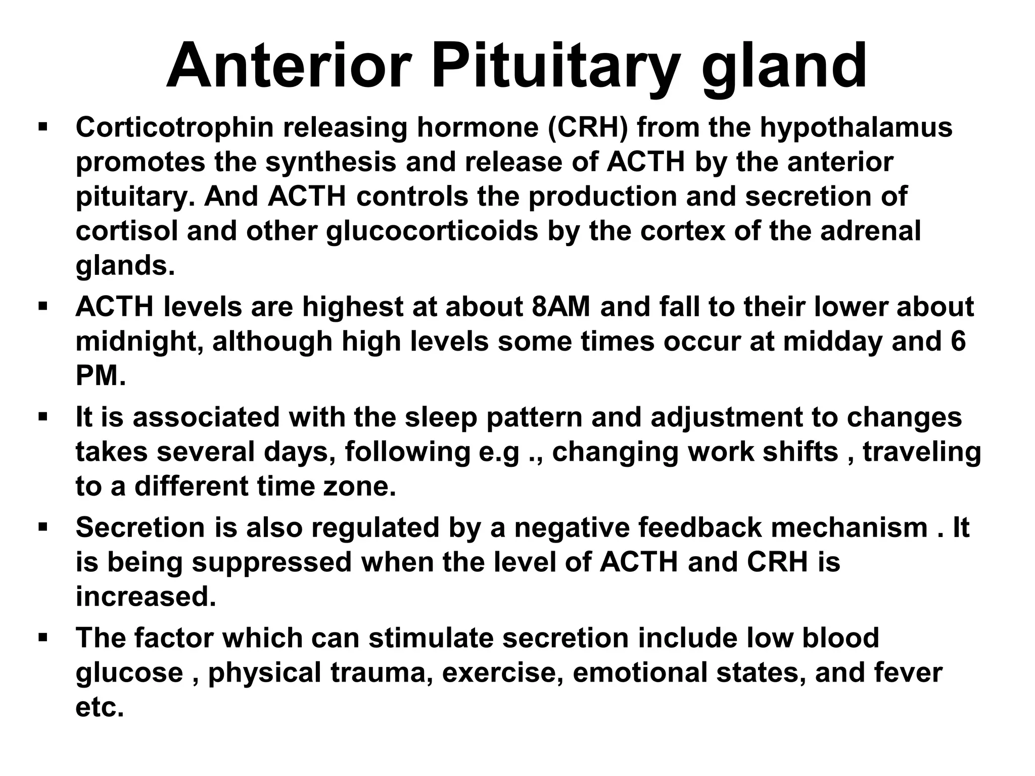  Corticotrophin releasing hormone (CRH) from the hypothalamus
promotes the synthesis and release of ACTH by the anterior
pituitary. And ACTH controls the production and secretion of
cortisol and other glucocorticoids by the cortex of the adrenal
glands.
 ACTH levels are highest at about 8AM and fall to their lower about
midnight, although high levels some times occur at midday and 6
PM.
 It is associated with the sleep pattern and adjustment to changes
takes several days, following e.g ., changing work shifts , traveling
to a different time zone.
 Secretion is also regulated by a negative feedback mechanism . It
is being suppressed when the level of ACTH and CRH is
increased.
 The factor which can stimulate secretion include low blood
glucose , physical trauma, exercise, emotional states, and fever
etc.
Anterior Pituitary gland
 