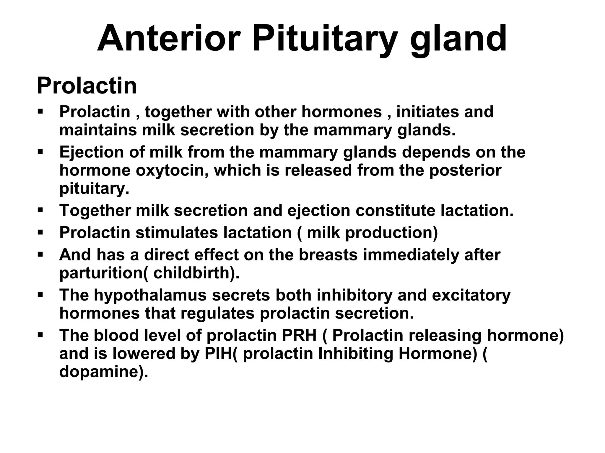 Prolactin
 Prolactin , together with other hormones , initiates and
maintains milk secretion by the mammary glands.
 Ejection of milk from the mammary glands depends on the
hormone oxytocin, which is released from the posterior
pituitary.
 Together milk secretion and ejection constitute lactation.
 Prolactin stimulates lactation ( milk production)
 And has a direct effect on the breasts immediately after
parturition( childbirth).
 The hypothalamus secrets both inhibitory and excitatory
hormones that regulates prolactin secretion.
 The blood level of prolactin PRH ( Prolactin releasing hormone)
and is lowered by PIH( prolactin Inhibiting Hormone) (
dopamine).
Anterior Pituitary gland
 