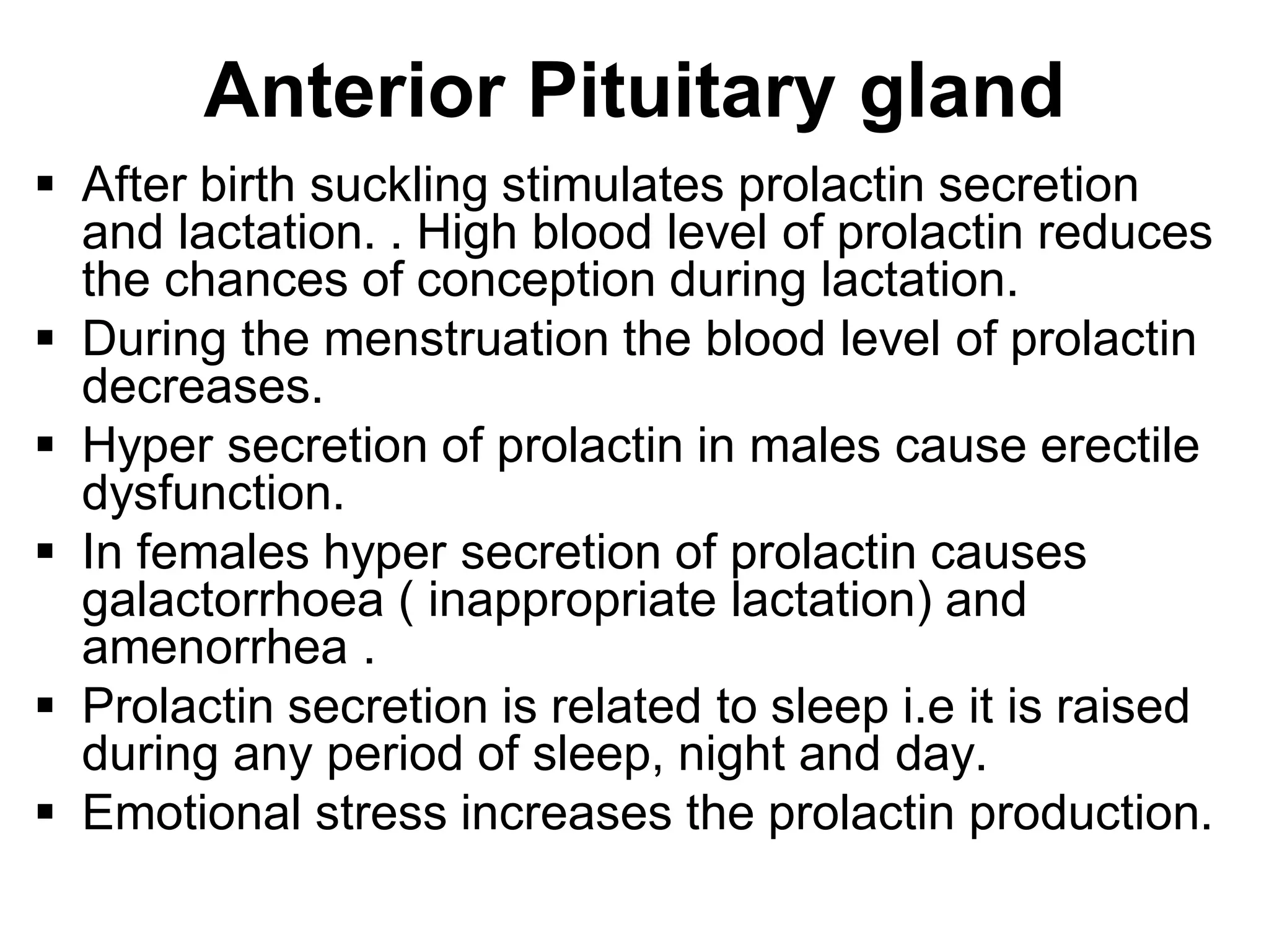  After birth suckling stimulates prolactin secretion
and lactation. . High blood level of prolactin reduces
the chances of conception during lactation.
 During the menstruation the blood level of prolactin
decreases.
 Hyper secretion of prolactin in males cause erectile
dysfunction.
 In females hyper secretion of prolactin causes
galactorrhoea ( inappropriate lactation) and
amenorrhea .
 Prolactin secretion is related to sleep i.e it is raised
during any period of sleep, night and day.
 Emotional stress increases the prolactin production.
Anterior Pituitary gland
 