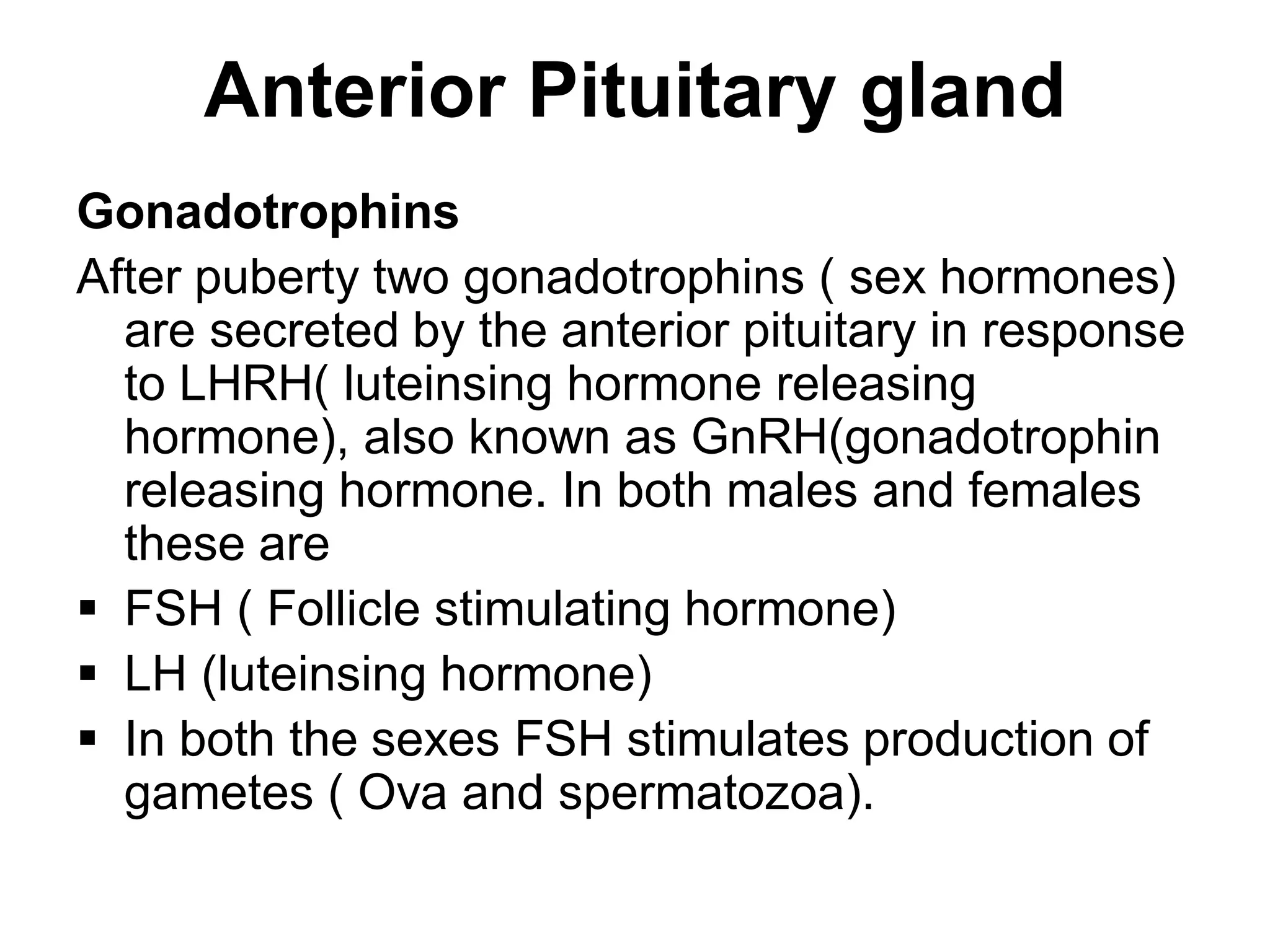 Gonadotrophins
After puberty two gonadotrophins ( sex hormones)
are secreted by the anterior pituitary in response
to LHRH( luteinsing hormone releasing
hormone), also known as GnRH(gonadotrophin
releasing hormone. In both males and females
these are
 FSH ( Follicle stimulating hormone)
 LH (luteinsing hormone)
 In both the sexes FSH stimulates production of
gametes ( Ova and spermatozoa).
Anterior Pituitary gland
 