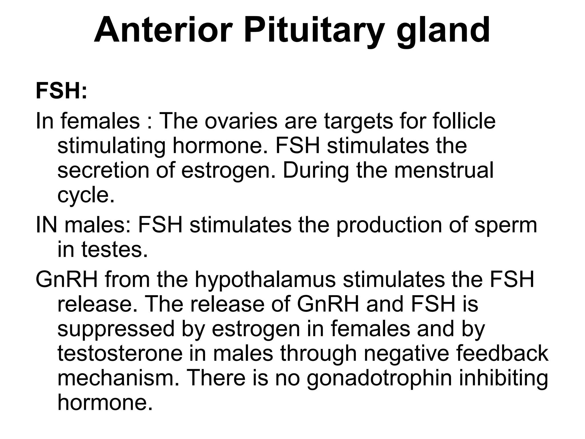 FSH:
In females : The ovaries are targets for follicle
stimulating hormone. FSH stimulates the
secretion of estrogen. During the menstrual
cycle.
IN males: FSH stimulates the production of sperm
in testes.
GnRH from the hypothalamus stimulates the FSH
release. The release of GnRH and FSH is
suppressed by estrogen in females and by
testosterone in males through negative feedback
mechanism. There is no gonadotrophin inhibiting
hormone.
Anterior Pituitary gland
 