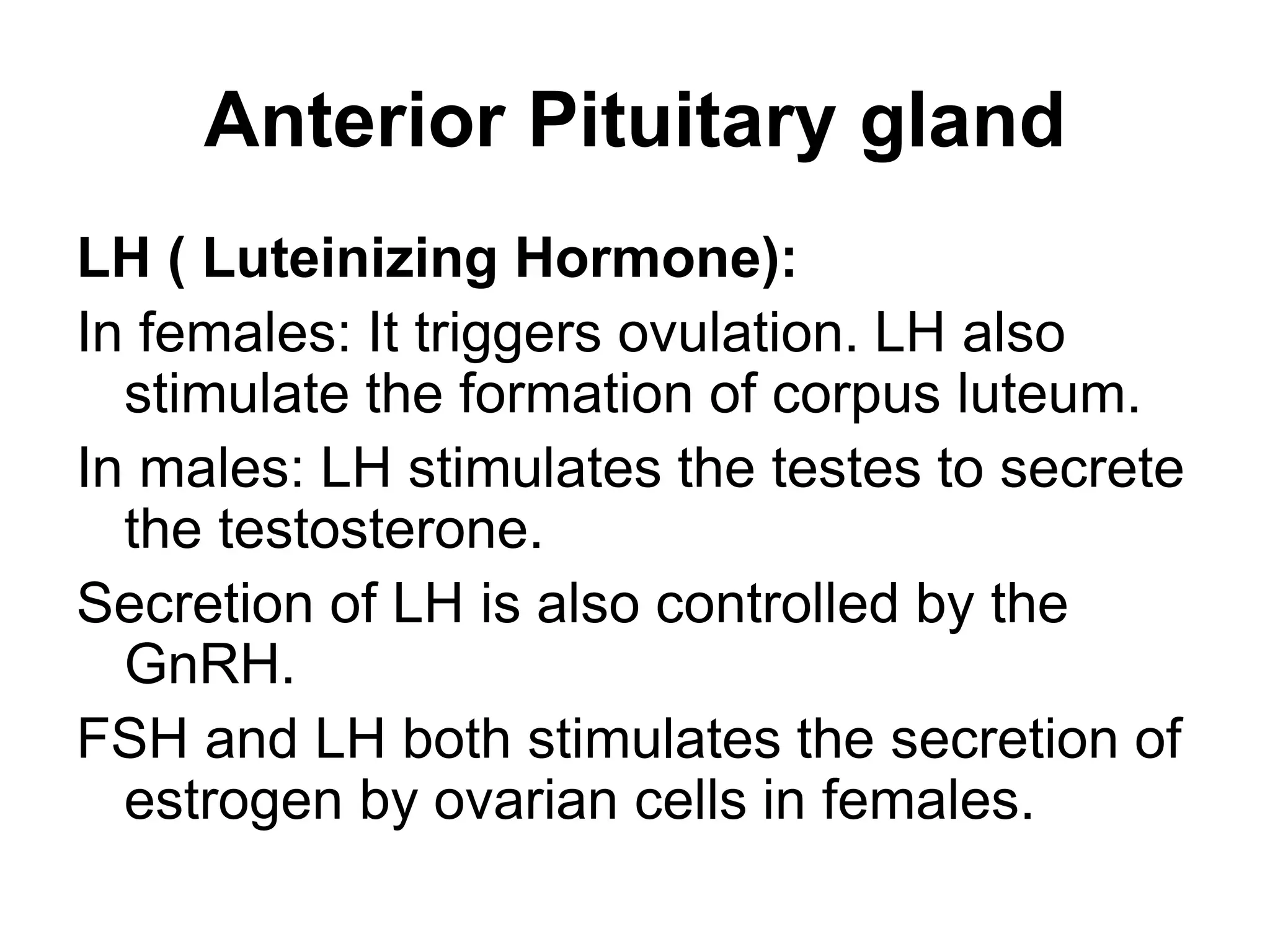 LH ( Luteinizing Hormone):
In females: It triggers ovulation. LH also
stimulate the formation of corpus luteum.
In males: LH stimulates the testes to secrete
the testosterone.
Secretion of LH is also controlled by the
GnRH.
FSH and LH both stimulates the secretion of
estrogen by ovarian cells in females.
Anterior Pituitary gland
 