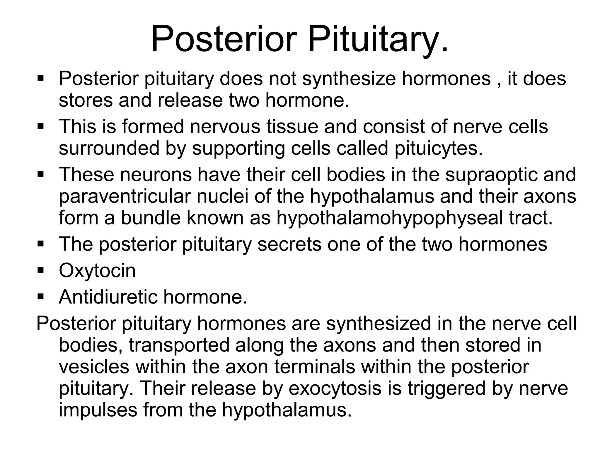 Posterior Pituitary.
 Posterior pituitary does not synthesize hormones , it does
stores and release two hormone.
 This is formed nervous tissue and consist of nerve cells
surrounded by supporting cells called pituicytes.
 These neurons have their cell bodies in the supraoptic and
paraventricular nuclei of the hypothalamus and their axons
form a bundle known as hypothalamohypophyseal tract.
 The posterior pituitary secrets one of the two hormones
 Oxytocin
 Antidiuretic hormone.
Posterior pituitary hormones are synthesized in the nerve cell
bodies, transported along the axons and then stored in
vesicles within the axon terminals within the posterior
pituitary. Their release by exocytosis is triggered by nerve
impulses from the hypothalamus.
 