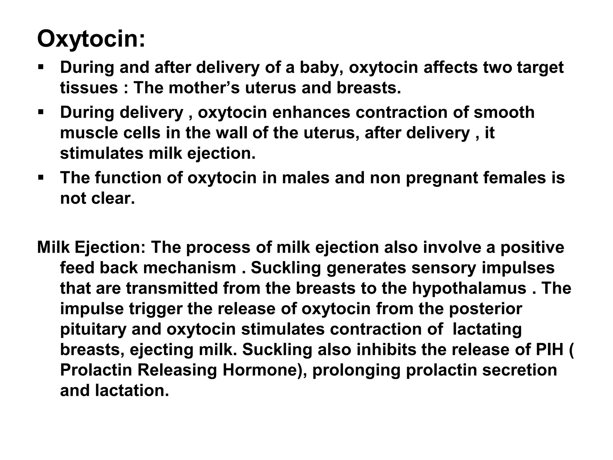 Oxytocin:
 During and after delivery of a baby, oxytocin affects two target
tissues : The mother’s uterus and breasts.
 During delivery , oxytocin enhances contraction of smooth
muscle cells in the wall of the uterus, after delivery , it
stimulates milk ejection.
 The function of oxytocin in males and non pregnant females is
not clear.
Milk Ejection: The process of milk ejection also involve a positive
feed back mechanism . Suckling generates sensory impulses
that are transmitted from the breasts to the hypothalamus . The
impulse trigger the release of oxytocin from the posterior
pituitary and oxytocin stimulates contraction of lactating
breasts, ejecting milk. Suckling also inhibits the release of PIH (
Prolactin Releasing Hormone), prolonging prolactin secretion
and lactation.
 