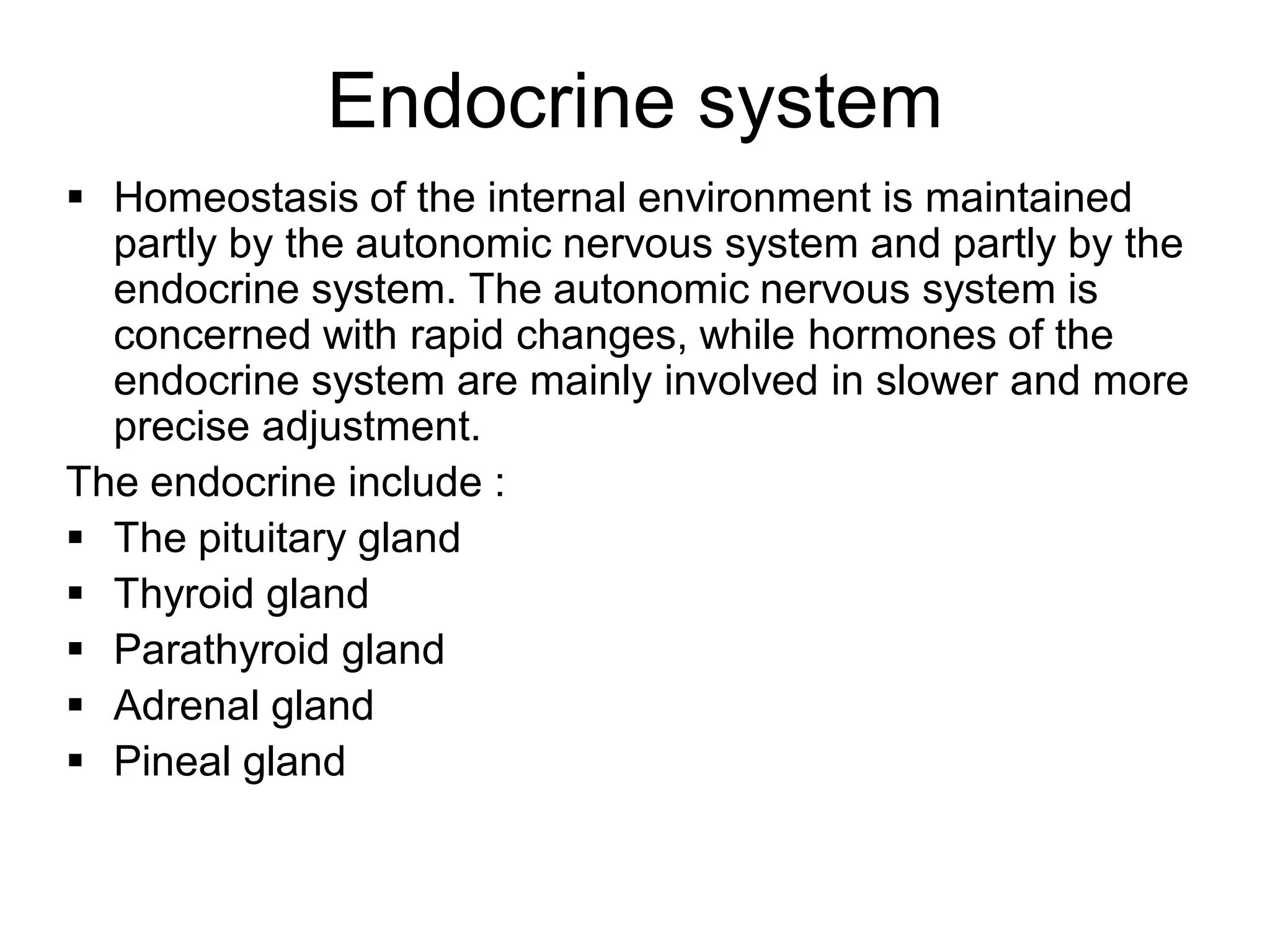  Homeostasis of the internal environment is maintained
partly by the autonomic nervous system and partly by the
endocrine system. The autonomic nervous system is
concerned with rapid changes, while hormones of the
endocrine system are mainly involved in slower and more
precise adjustment.
The endocrine include :
 The pituitary gland
 Thyroid gland
 Parathyroid gland
 Adrenal gland
 Pineal gland
Endocrine system
 