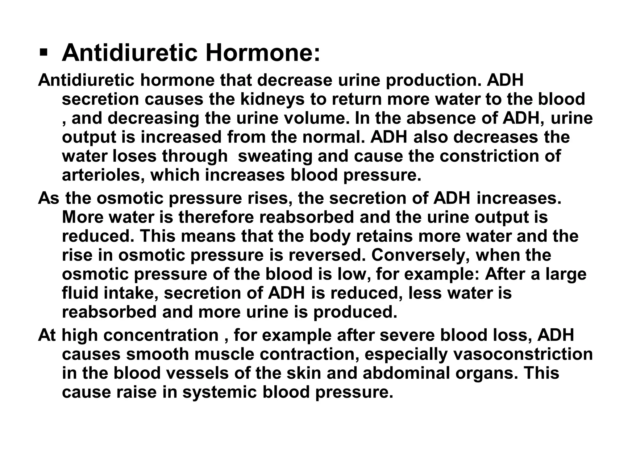  Antidiuretic Hormone:
Antidiuretic hormone that decrease urine production. ADH
secretion causes the kidneys to return more water to the blood
, and decreasing the urine volume. In the absence of ADH, urine
output is increased from the normal. ADH also decreases the
water loses through sweating and cause the constriction of
arterioles, which increases blood pressure.
As the osmotic pressure rises, the secretion of ADH increases.
More water is therefore reabsorbed and the urine output is
reduced. This means that the body retains more water and the
rise in osmotic pressure is reversed. Conversely, when the
osmotic pressure of the blood is low, for example: After a large
fluid intake, secretion of ADH is reduced, less water is
reabsorbed and more urine is produced.
At high concentration , for example after severe blood loss, ADH
causes smooth muscle contraction, especially vasoconstriction
in the blood vessels of the skin and abdominal organs. This
cause raise in systemic blood pressure.
 