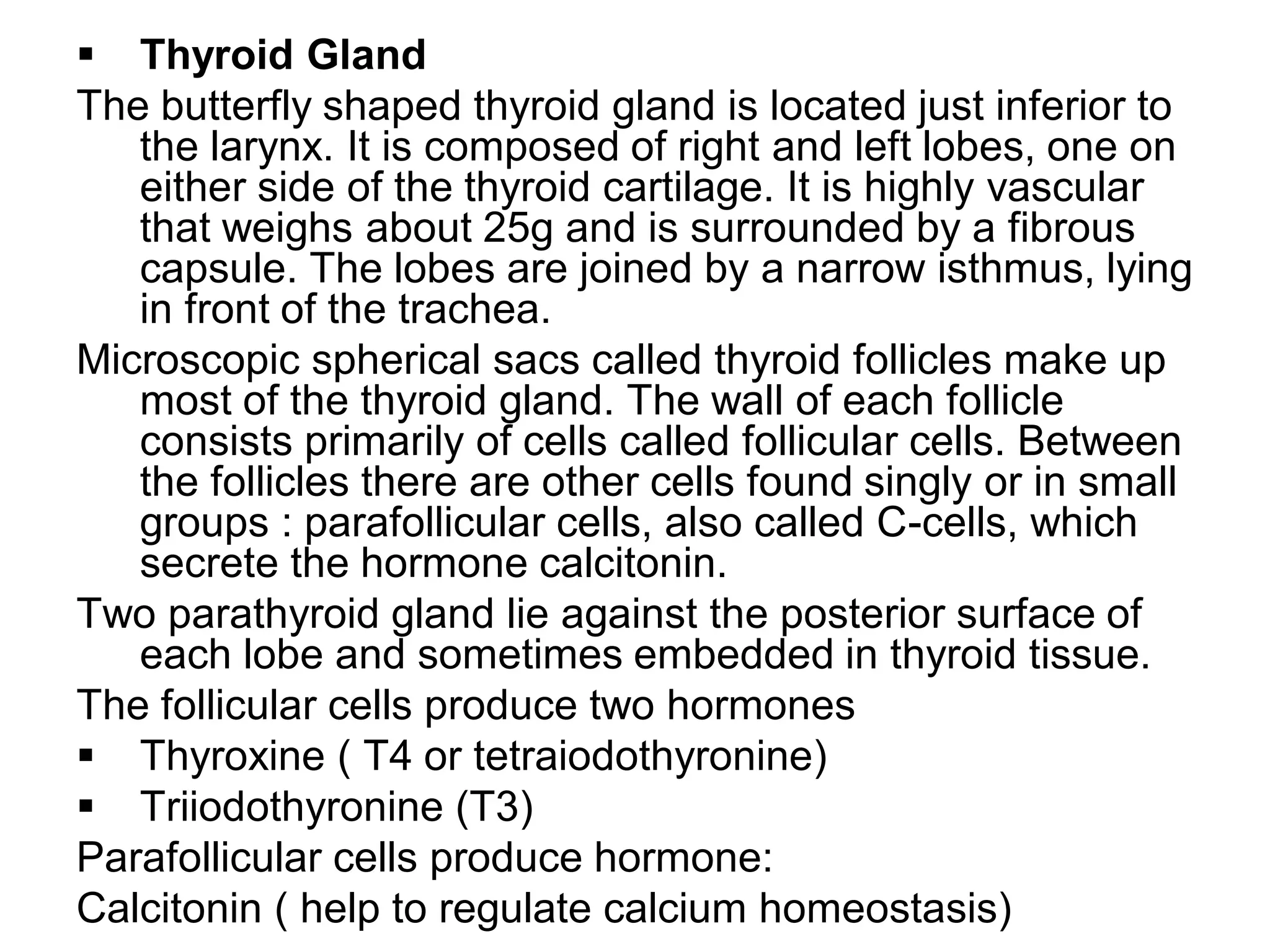  Thyroid Gland
The butterfly shaped thyroid gland is located just inferior to
the larynx. It is composed of right and left lobes, one on
either side of the thyroid cartilage. It is highly vascular
that weighs about 25g and is surrounded by a fibrous
capsule. The lobes are joined by a narrow isthmus, lying
in front of the trachea.
Microscopic spherical sacs called thyroid follicles make up
most of the thyroid gland. The wall of each follicle
consists primarily of cells called follicular cells. Between
the follicles there are other cells found singly or in small
groups : parafollicular cells, also called C-cells, which
secrete the hormone calcitonin.
Two parathyroid gland lie against the posterior surface of
each lobe and sometimes embedded in thyroid tissue.
The follicular cells produce two hormones
 Thyroxine ( T4 or tetraiodothyronine)
 Triiodothyronine (T3)
Parafollicular cells produce hormone:
Calcitonin ( help to regulate calcium homeostasis)
 