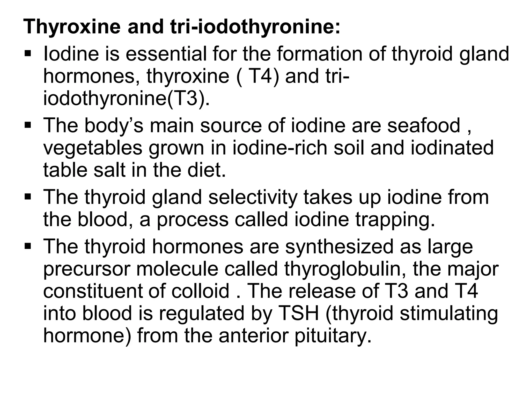 Thyroxine and tri-iodothyronine:
 Iodine is essential for the formation of thyroid gland
hormones, thyroxine ( T4) and tri-
iodothyronine(T3).
 The body’s main source of iodine are seafood ,
vegetables grown in iodine-rich soil and iodinated
table salt in the diet.
 The thyroid gland selectivity takes up iodine from
the blood, a process called iodine trapping.
 The thyroid hormones are synthesized as large
precursor molecule called thyroglobulin, the major
constituent of colloid . The release of T3 and T4
into blood is regulated by TSH (thyroid stimulating
hormone) from the anterior pituitary.
 