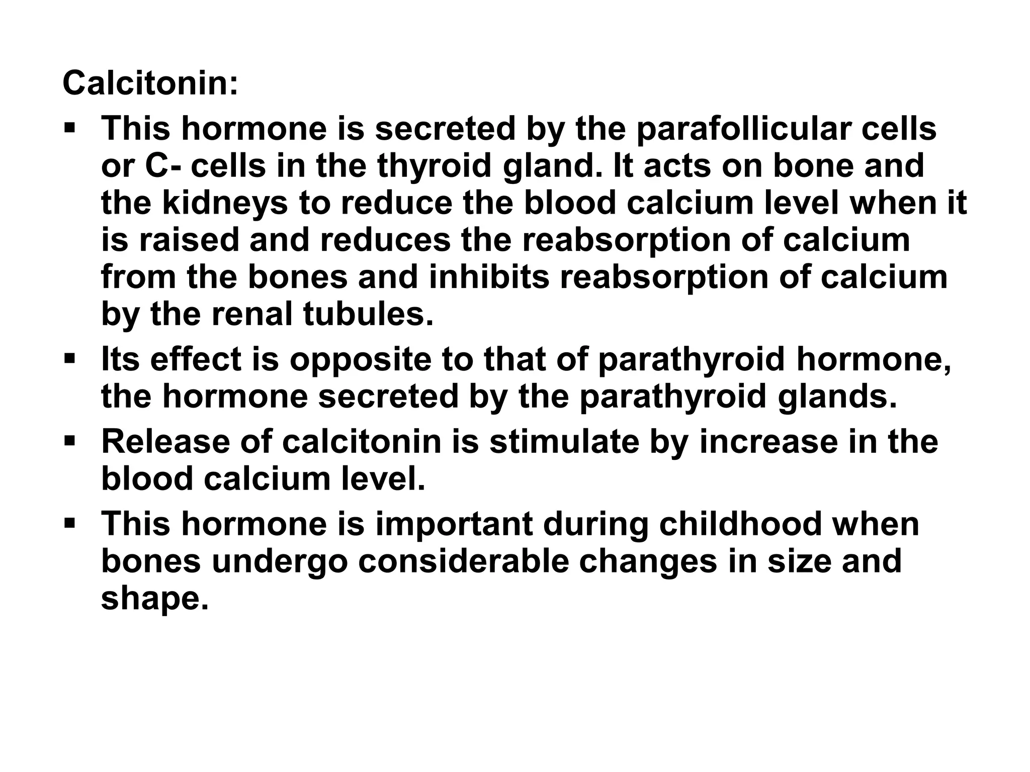 Calcitonin:
 This hormone is secreted by the parafollicular cells
or C- cells in the thyroid gland. It acts on bone and
the kidneys to reduce the blood calcium level when it
is raised and reduces the reabsorption of calcium
from the bones and inhibits reabsorption of calcium
by the renal tubules.
 Its effect is opposite to that of parathyroid hormone,
the hormone secreted by the parathyroid glands.
 Release of calcitonin is stimulate by increase in the
blood calcium level.
 This hormone is important during childhood when
bones undergo considerable changes in size and
shape.
 