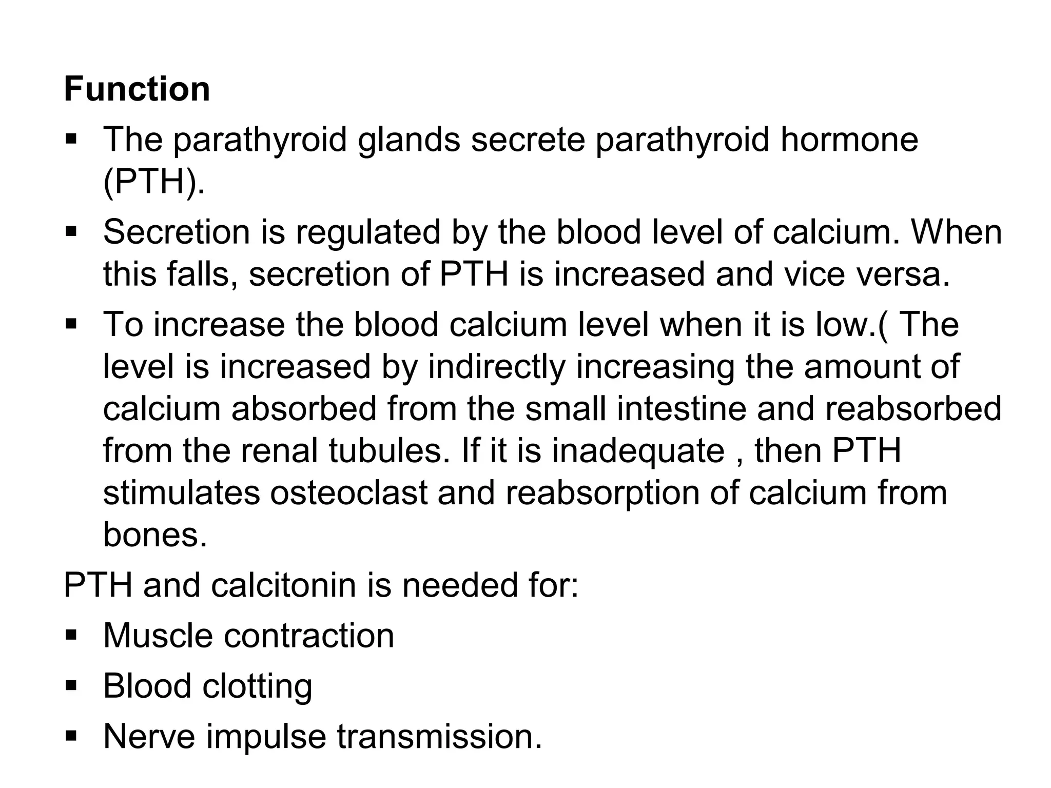 Function
 The parathyroid glands secrete parathyroid hormone
(PTH).
 Secretion is regulated by the blood level of calcium. When
this falls, secretion of PTH is increased and vice versa.
 To increase the blood calcium level when it is low.( The
level is increased by indirectly increasing the amount of
calcium absorbed from the small intestine and reabsorbed
from the renal tubules. If it is inadequate , then PTH
stimulates osteoclast and reabsorption of calcium from
bones.
PTH and calcitonin is needed for:
 Muscle contraction
 Blood clotting
 Nerve impulse transmission.
 