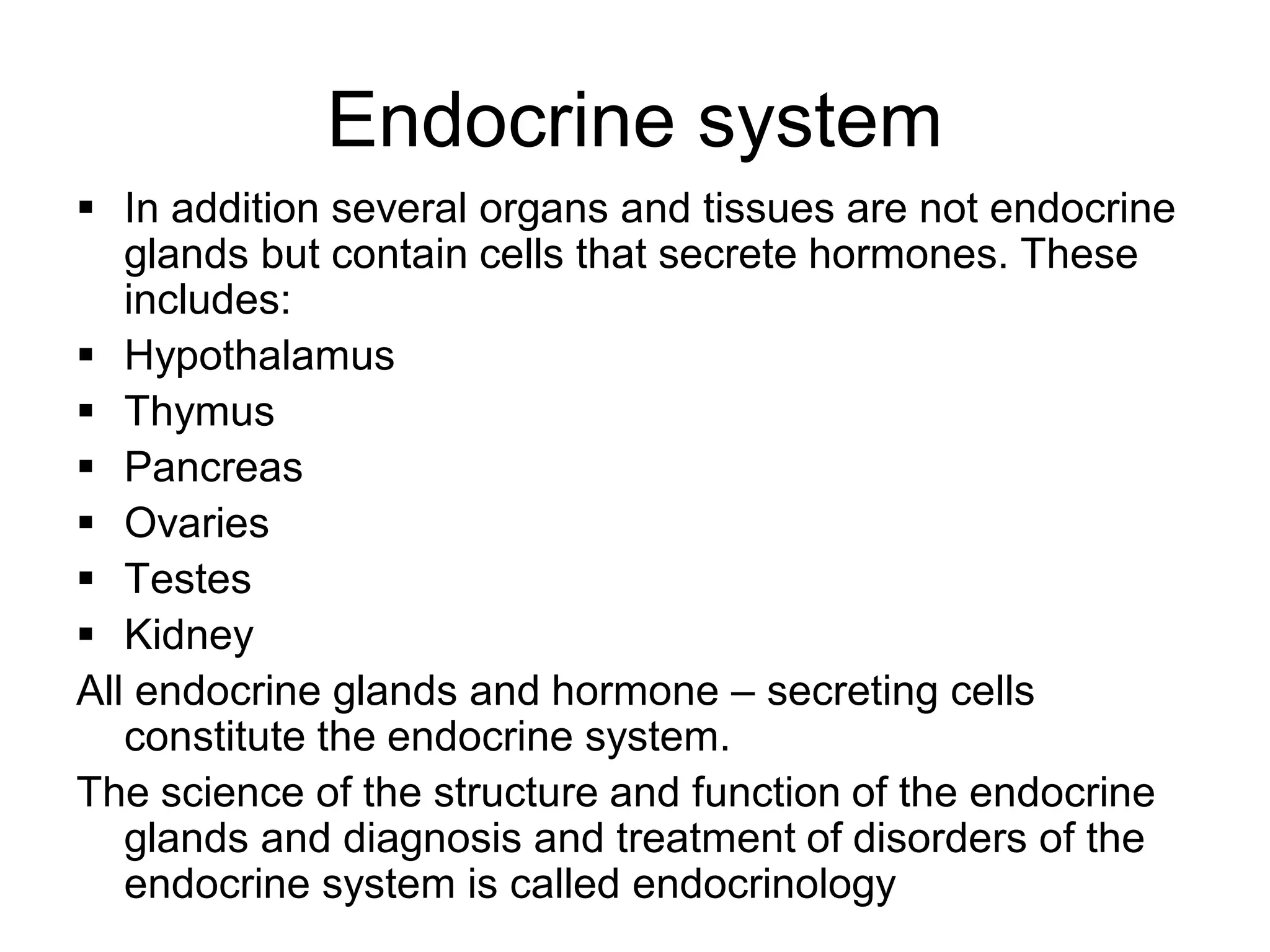  In addition several organs and tissues are not endocrine
glands but contain cells that secrete hormones. These
includes:
 Hypothalamus
 Thymus
 Pancreas
 Ovaries
 Testes
 Kidney
All endocrine glands and hormone – secreting cells
constitute the endocrine system.
The science of the structure and function of the endocrine
glands and diagnosis and treatment of disorders of the
endocrine system is called endocrinology
Endocrine system
 