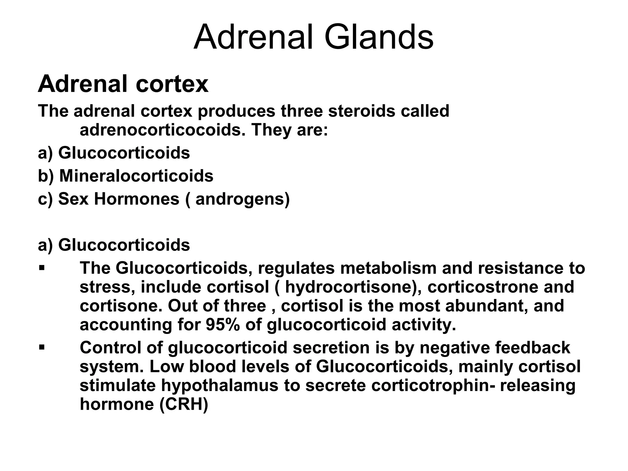 Adrenal cortex
The adrenal cortex produces three steroids called
adrenocorticocoids. They are:
a) Glucocorticoids
b) Mineralocorticoids
c) Sex Hormones ( androgens)
a) Glucocorticoids
 The Glucocorticoids, regulates metabolism and resistance to
stress, include cortisol ( hydrocortisone), corticostrone and
cortisone. Out of three , cortisol is the most abundant, and
accounting for 95% of glucocorticoid activity.
 Control of glucocorticoid secretion is by negative feedback
system. Low blood levels of Glucocorticoids, mainly cortisol
stimulate hypothalamus to secrete corticotrophin- releasing
hormone (CRH)
Adrenal Glands
 