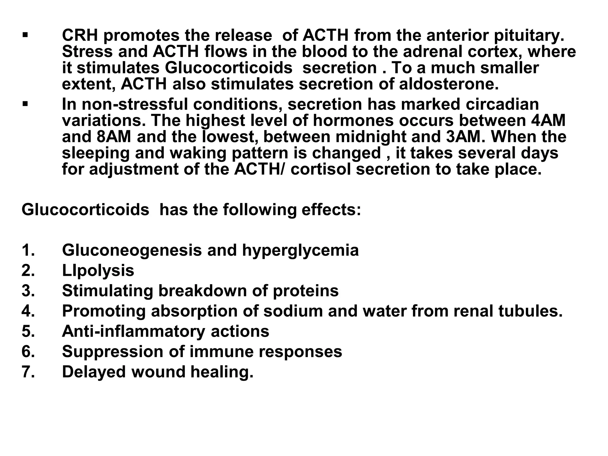  CRH promotes the release of ACTH from the anterior pituitary.
Stress and ACTH flows in the blood to the adrenal cortex, where
it stimulates Glucocorticoids secretion . To a much smaller
extent, ACTH also stimulates secretion of aldosterone.
 In non-stressful conditions, secretion has marked circadian
variations. The highest level of hormones occurs between 4AM
and 8AM and the lowest, between midnight and 3AM. When the
sleeping and waking pattern is changed , it takes several days
for adjustment of the ACTH/ cortisol secretion to take place.
Glucocorticoids has the following effects:
1. Gluconeogenesis and hyperglycemia
2. LIpolysis
3. Stimulating breakdown of proteins
4. Promoting absorption of sodium and water from renal tubules.
5. Anti-inflammatory actions
6. Suppression of immune responses
7. Delayed wound healing.
 