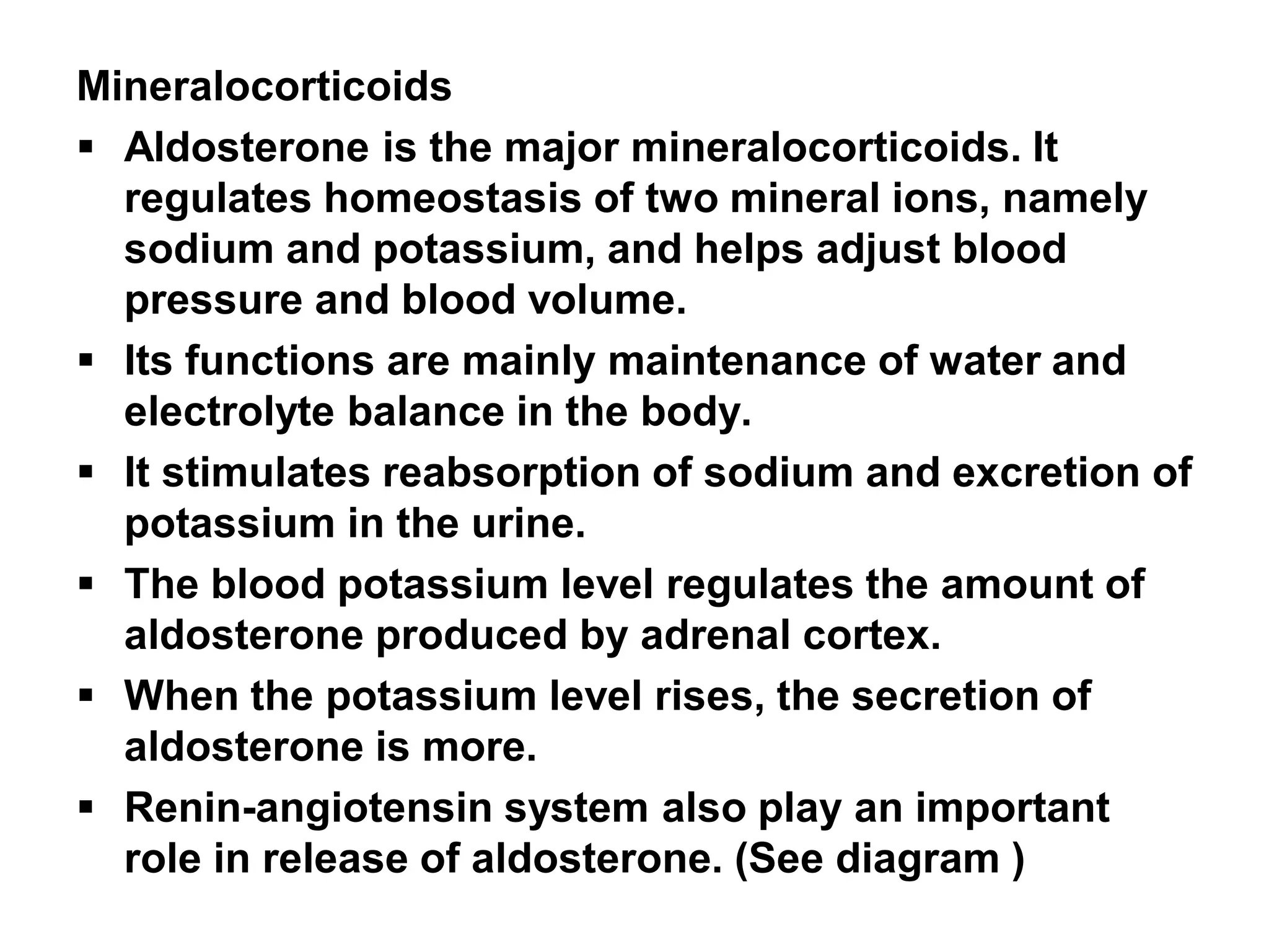 Mineralocorticoids
 Aldosterone is the major mineralocorticoids. It
regulates homeostasis of two mineral ions, namely
sodium and potassium, and helps adjust blood
pressure and blood volume.
 Its functions are mainly maintenance of water and
electrolyte balance in the body.
 It stimulates reabsorption of sodium and excretion of
potassium in the urine.
 The blood potassium level regulates the amount of
aldosterone produced by adrenal cortex.
 When the potassium level rises, the secretion of
aldosterone is more.
 Renin-angiotensin system also play an important
role in release of aldosterone. (See diagram )
 