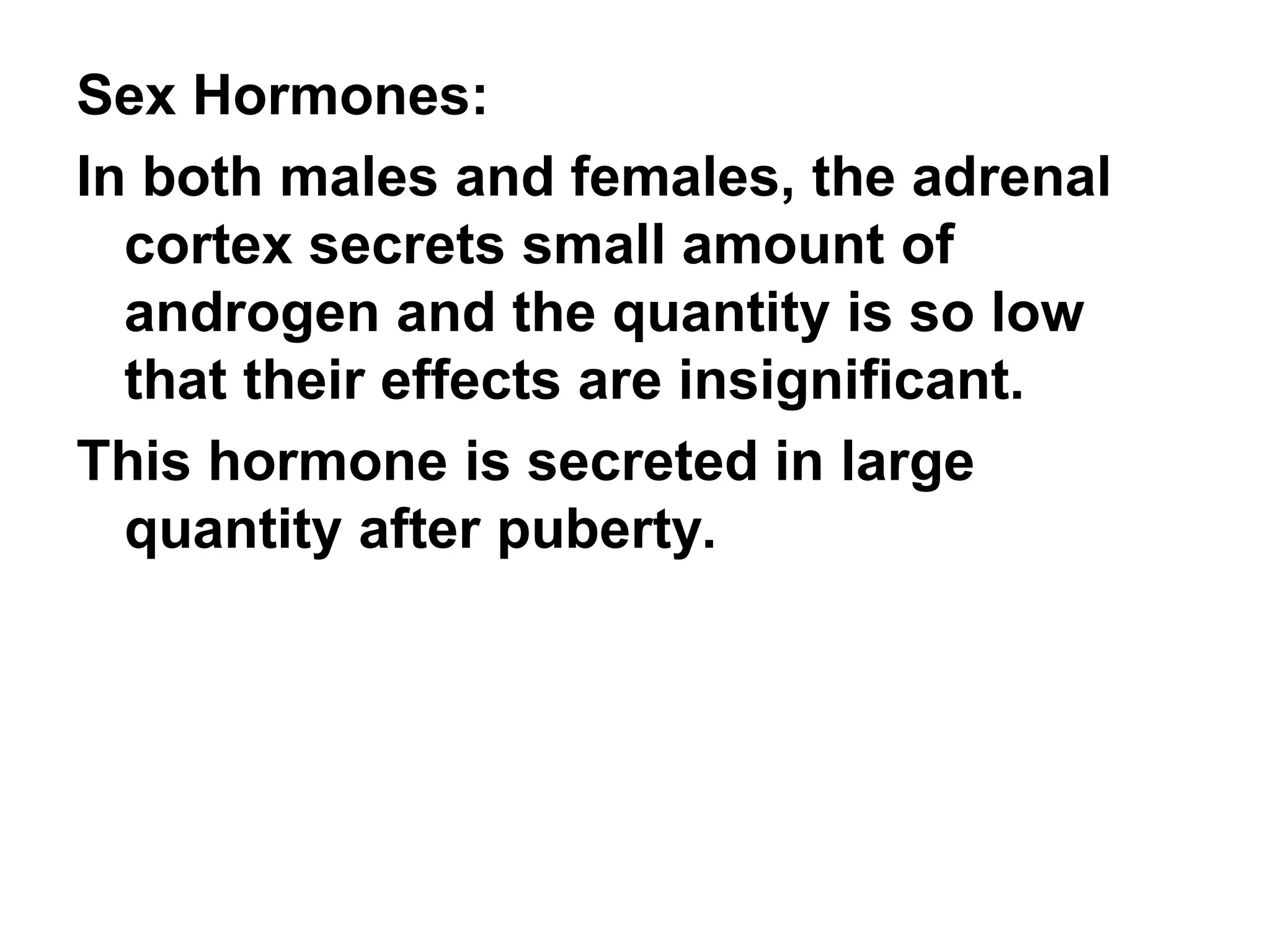 Sex Hormones:
In both males and females, the adrenal
cortex secrets small amount of
androgen and the quantity is so low
that their effects are insignificant.
This hormone is secreted in large
quantity after puberty.
 