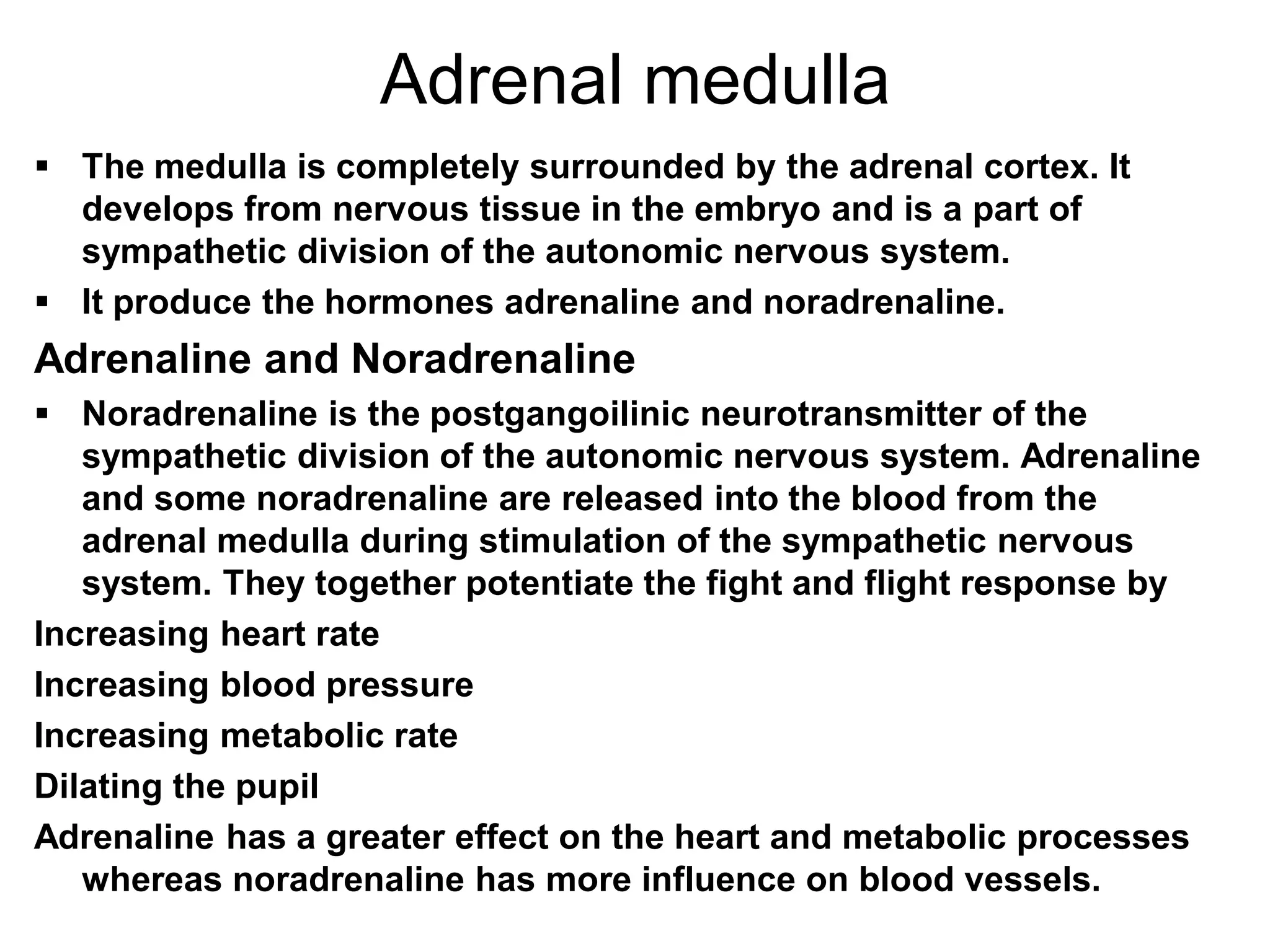 Adrenal medulla
 The medulla is completely surrounded by the adrenal cortex. It
develops from nervous tissue in the embryo and is a part of
sympathetic division of the autonomic nervous system.
 It produce the hormones adrenaline and noradrenaline.
Adrenaline and Noradrenaline
 Noradrenaline is the postgangoilinic neurotransmitter of the
sympathetic division of the autonomic nervous system. Adrenaline
and some noradrenaline are released into the blood from the
adrenal medulla during stimulation of the sympathetic nervous
system. They together potentiate the fight and flight response by
Increasing heart rate
Increasing blood pressure
Increasing metabolic rate
Dilating the pupil
Adrenaline has a greater effect on the heart and metabolic processes
whereas noradrenaline has more influence on blood vessels.
 