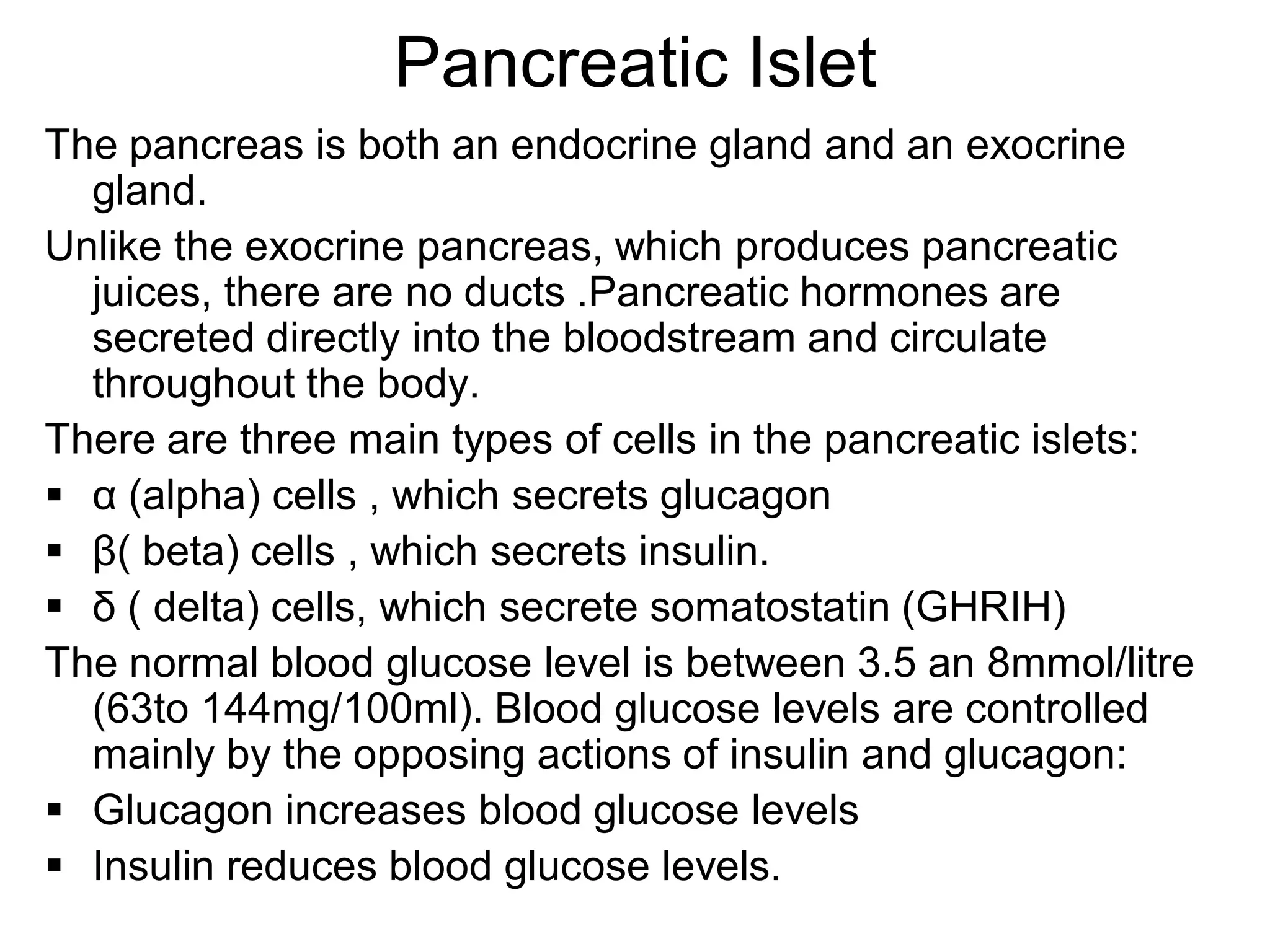 Pancreatic Islet
The pancreas is both an endocrine gland and an exocrine
gland.
Unlike the exocrine pancreas, which produces pancreatic
juices, there are no ducts .Pancreatic hormones are
secreted directly into the bloodstream and circulate
throughout the body.
There are three main types of cells in the pancreatic islets:
 α (alpha) cells , which secrets glucagon
 β( beta) cells , which secrets insulin.
 δ ( delta) cells, which secrete somatostatin (GHRIH)
The normal blood glucose level is between 3.5 an 8mmol/litre
(63to 144mg/100ml). Blood glucose levels are controlled
mainly by the opposing actions of insulin and glucagon:
 Glucagon increases blood glucose levels
 Insulin reduces blood glucose levels.
 