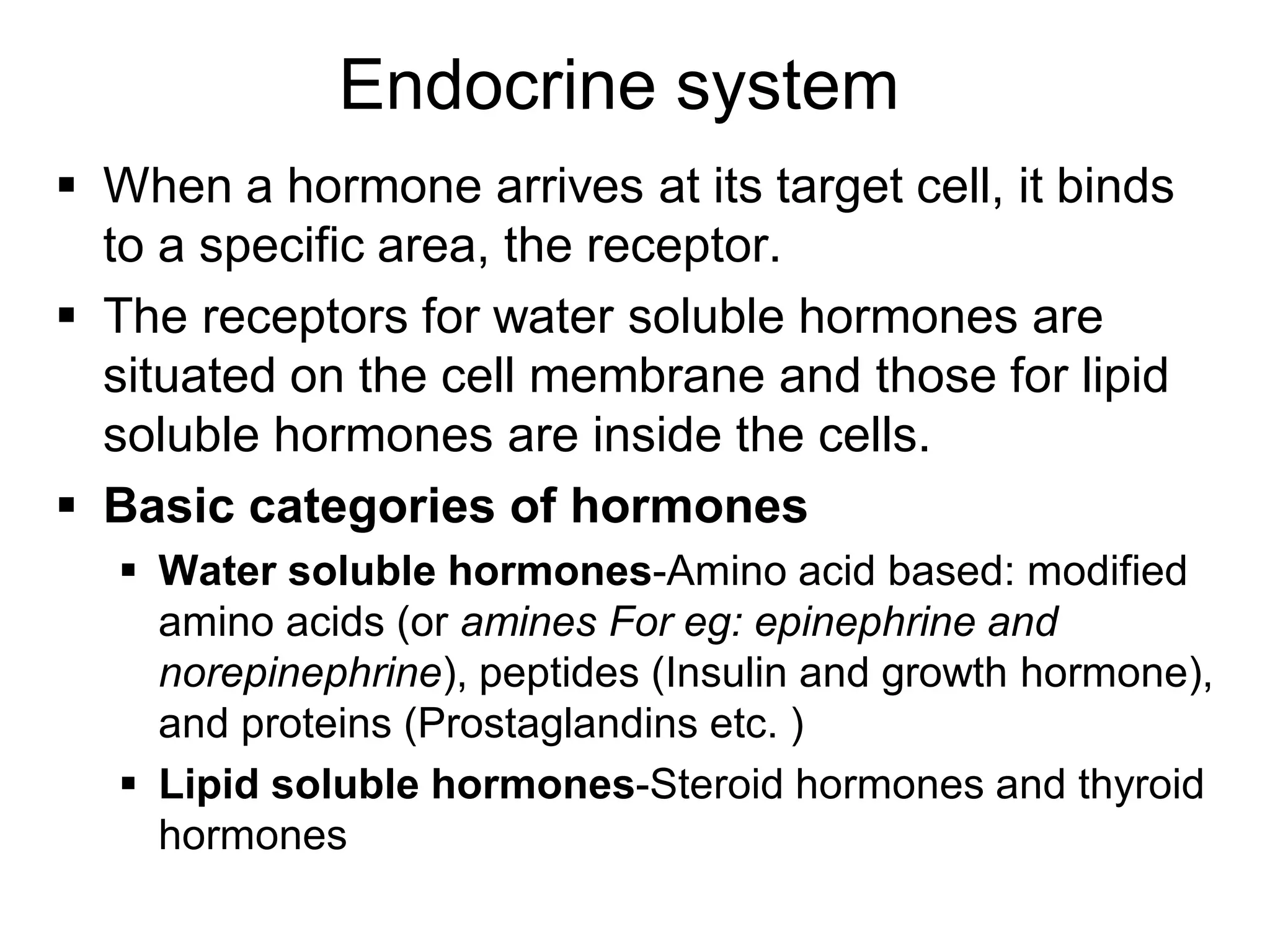  When a hormone arrives at its target cell, it binds
to a specific area, the receptor.
 The receptors for water soluble hormones are
situated on the cell membrane and those for lipid
soluble hormones are inside the cells.
 Basic categories of hormones
 Water soluble hormones-Amino acid based: modified
amino acids (or amines For eg: epinephrine and
norepinephrine), peptides (Insulin and growth hormone),
and proteins (Prostaglandins etc. )
 Lipid soluble hormones-Steroid hormones and thyroid
hormones
Endocrine system
 