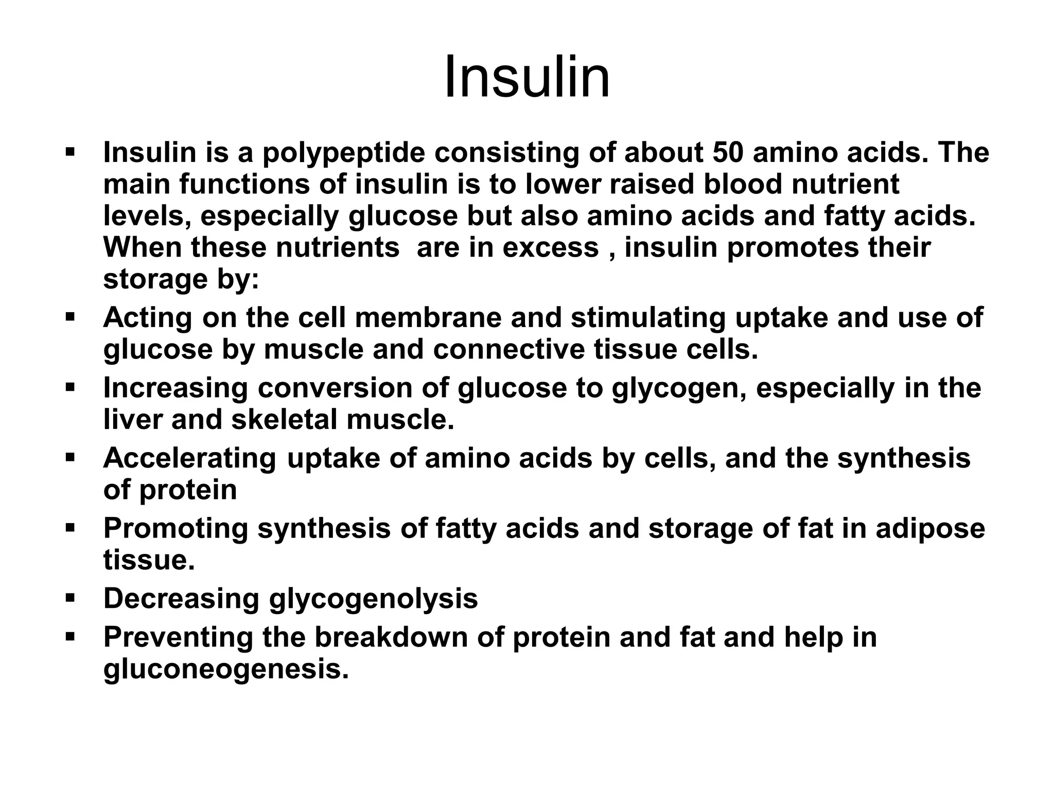 Insulin
 Insulin is a polypeptide consisting of about 50 amino acids. The
main functions of insulin is to lower raised blood nutrient
levels, especially glucose but also amino acids and fatty acids.
When these nutrients are in excess , insulin promotes their
storage by:
 Acting on the cell membrane and stimulating uptake and use of
glucose by muscle and connective tissue cells.
 Increasing conversion of glucose to glycogen, especially in the
liver and skeletal muscle.
 Accelerating uptake of amino acids by cells, and the synthesis
of protein
 Promoting synthesis of fatty acids and storage of fat in adipose
tissue.
 Decreasing glycogenolysis
 Preventing the breakdown of protein and fat and help in
gluconeogenesis.
 