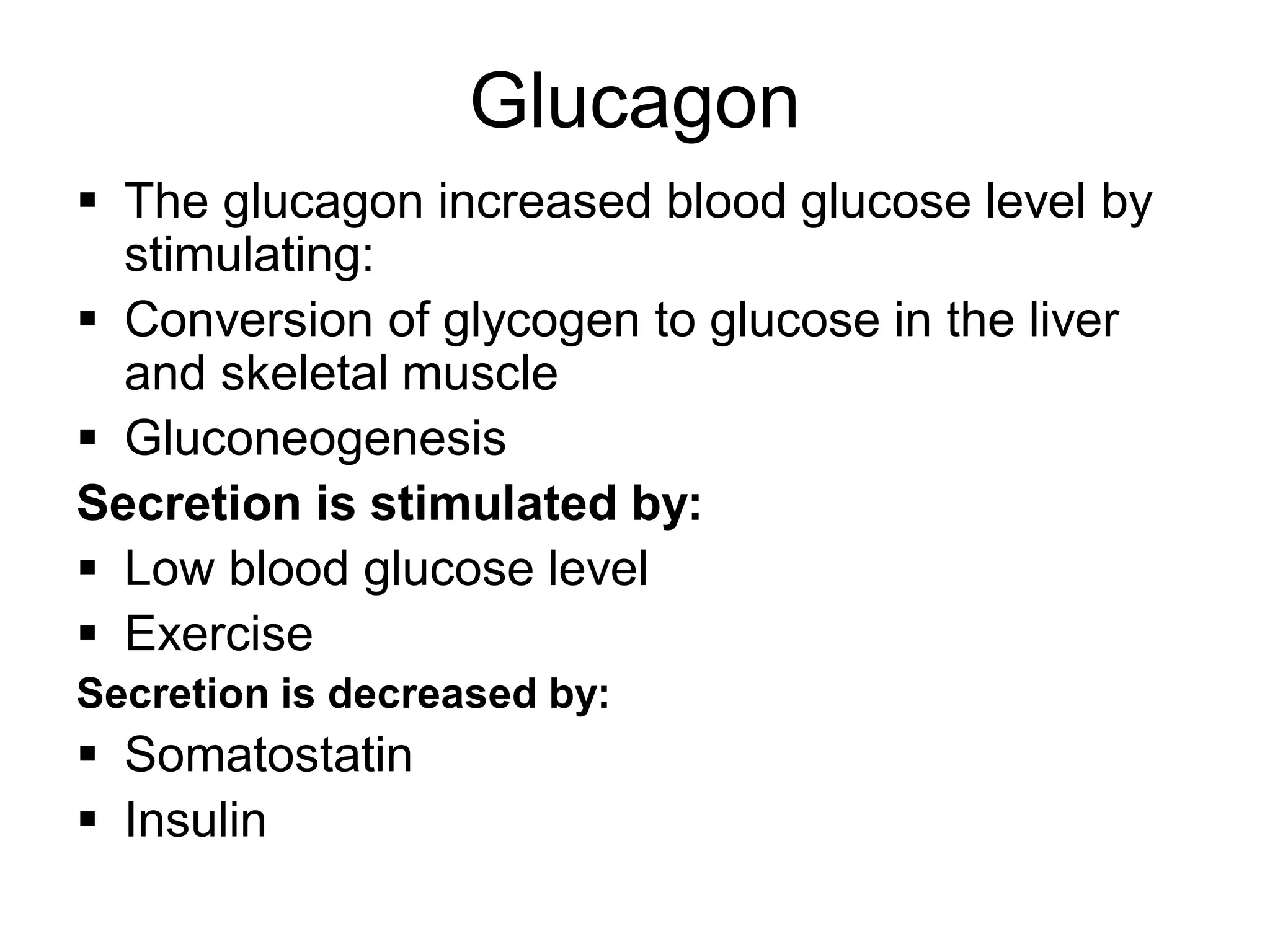 Glucagon
 The glucagon increased blood glucose level by
stimulating:
 Conversion of glycogen to glucose in the liver
and skeletal muscle
 Gluconeogenesis
Secretion is stimulated by:
 Low blood glucose level
 Exercise
Secretion is decreased by:
 Somatostatin
 Insulin
 