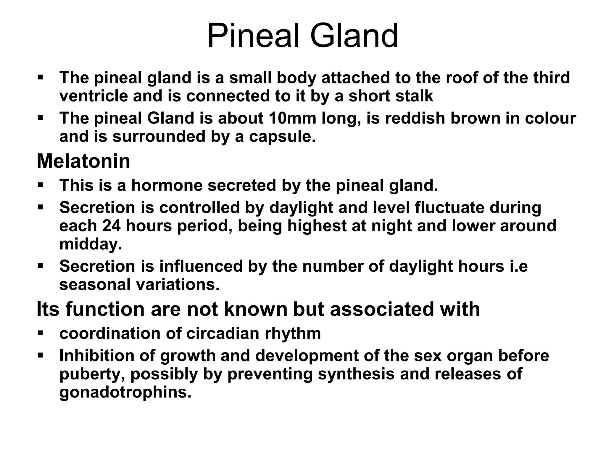 Pineal Gland
 The pineal gland is a small body attached to the roof of the third
ventricle and is connected to it by a short stalk
 The pineal Gland is about 10mm long, is reddish brown in colour
and is surrounded by a capsule.
Melatonin
 This is a hormone secreted by the pineal gland.
 Secretion is controlled by daylight and level fluctuate during
each 24 hours period, being highest at night and lower around
midday.
 Secretion is influenced by the number of daylight hours i.e
seasonal variations.
Its function are not known but associated with
 coordination of circadian rhythm
 Inhibition of growth and development of the sex organ before
puberty, possibly by preventing synthesis and releases of
gonadotrophins.
 