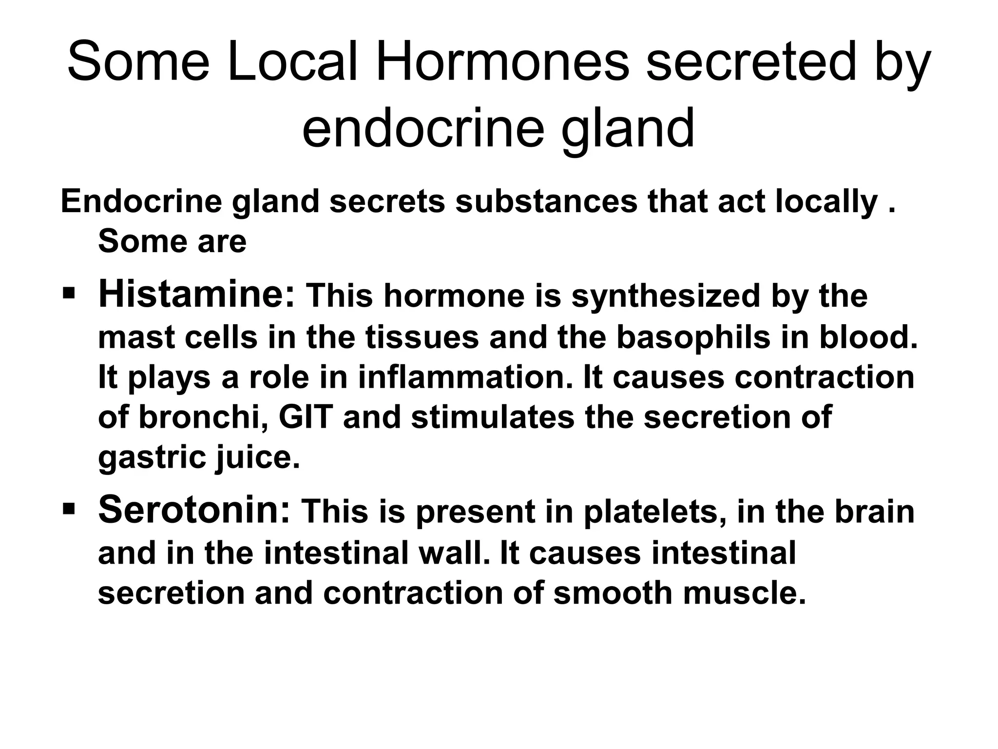Some Local Hormones secreted by
endocrine gland
Endocrine gland secrets substances that act locally .
Some are
 Histamine: This hormone is synthesized by the
mast cells in the tissues and the basophils in blood.
It plays a role in inflammation. It causes contraction
of bronchi, GIT and stimulates the secretion of
gastric juice.
 Serotonin: This is present in platelets, in the brain
and in the intestinal wall. It causes intestinal
secretion and contraction of smooth muscle.
 