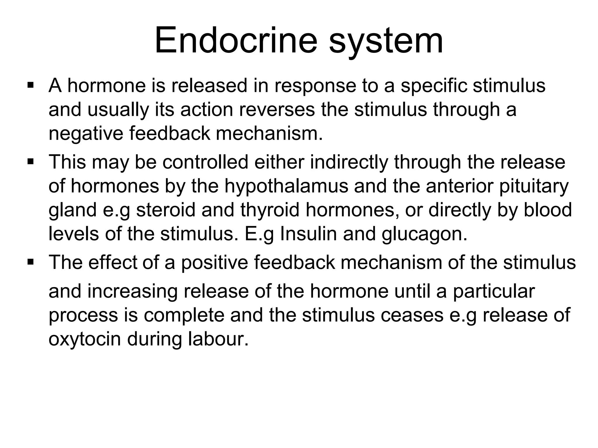  A hormone is released in response to a specific stimulus
and usually its action reverses the stimulus through a
negative feedback mechanism.
 This may be controlled either indirectly through the release
of hormones by the hypothalamus and the anterior pituitary
gland e.g steroid and thyroid hormones, or directly by blood
levels of the stimulus. E.g Insulin and glucagon.
 The effect of a positive feedback mechanism of the stimulus
and increasing release of the hormone until a particular
process is complete and the stimulus ceases e.g release of
oxytocin during labour.
Endocrine system
 