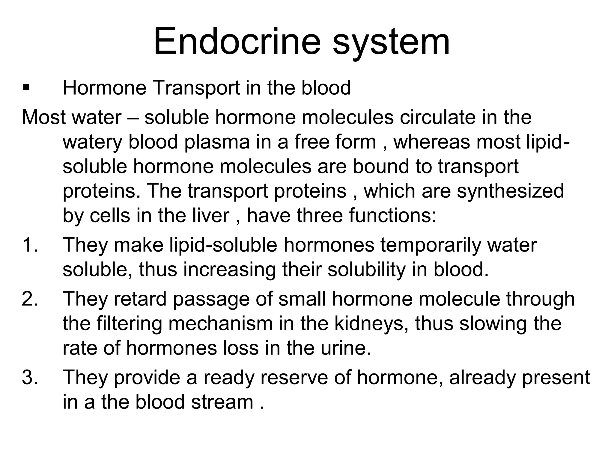  Hormone Transport in the blood
Most water – soluble hormone molecules circulate in the
watery blood plasma in a free form , whereas most lipid-
soluble hormone molecules are bound to transport
proteins. The transport proteins , which are synthesized
by cells in the liver , have three functions:
1. They make lipid-soluble hormones temporarily water
soluble, thus increasing their solubility in blood.
2. They retard passage of small hormone molecule through
the filtering mechanism in the kidneys, thus slowing the
rate of hormones loss in the urine.
3. They provide a ready reserve of hormone, already present
in a the blood stream .
Endocrine system
 