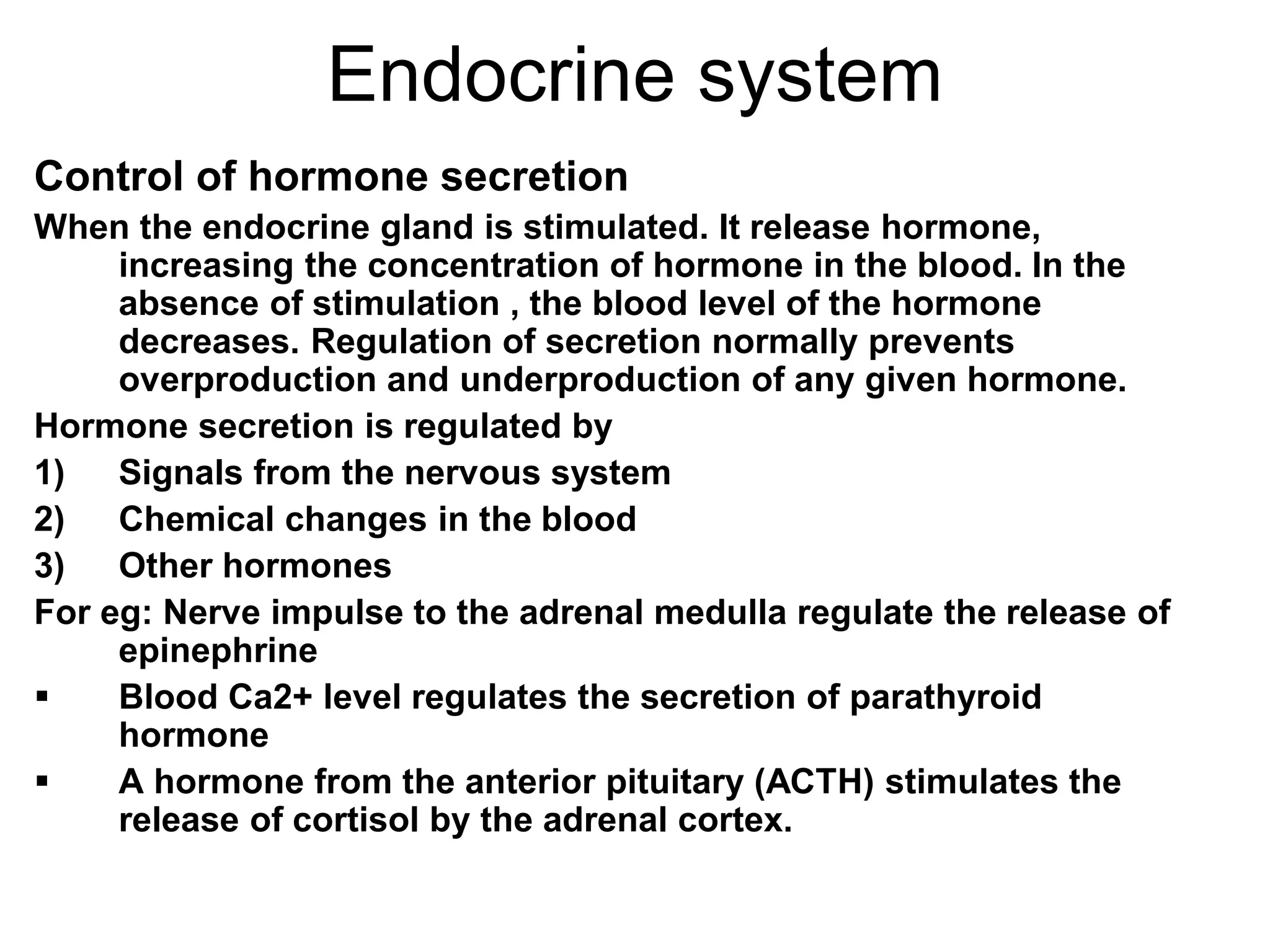 Control of hormone secretion
When the endocrine gland is stimulated. It release hormone,
increasing the concentration of hormone in the blood. In the
absence of stimulation , the blood level of the hormone
decreases. Regulation of secretion normally prevents
overproduction and underproduction of any given hormone.
Hormone secretion is regulated by
1) Signals from the nervous system
2) Chemical changes in the blood
3) Other hormones
For eg: Nerve impulse to the adrenal medulla regulate the release of
epinephrine
 Blood Ca2+ level regulates the secretion of parathyroid
hormone
 A hormone from the anterior pituitary (ACTH) stimulates the
release of cortisol by the adrenal cortex.
Endocrine system
 