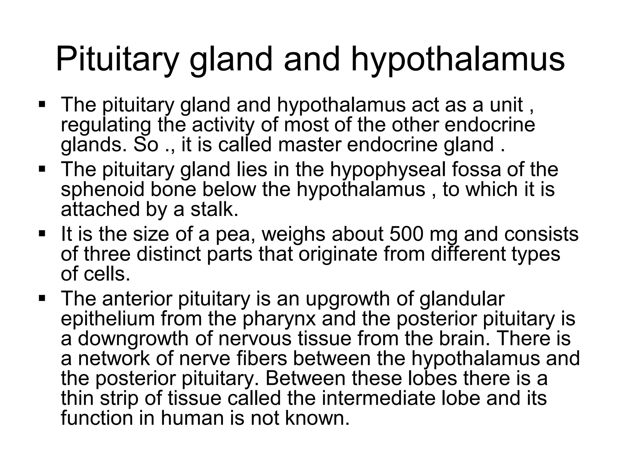 Pituitary gland and hypothalamus
 The pituitary gland and hypothalamus act as a unit ,
regulating the activity of most of the other endocrine
glands. So ., it is called master endocrine gland .
 The pituitary gland lies in the hypophyseal fossa of the
sphenoid bone below the hypothalamus , to which it is
attached by a stalk.
 It is the size of a pea, weighs about 500 mg and consists
of three distinct parts that originate from different types
of cells.
 The anterior pituitary is an upgrowth of glandular
epithelium from the pharynx and the posterior pituitary is
a downgrowth of nervous tissue from the brain. There is
a network of nerve fibers between the hypothalamus and
the posterior pituitary. Between these lobes there is a
thin strip of tissue called the intermediate lobe and its
function in human is not known.
 