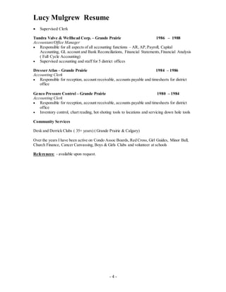 Lucy Mulgrew Resume
- 4 -
 Supervised Clerk
Tundra Valve & Wellhead Corp. – Grande Prairie 1986 – 1988
Accountant/Office Manager
 Responsible for all aspects of all accounting functions – AR, AP,Payroll, Capital
Accounting, GL account and Bank Reconciliations, Financial Statements,Financial Analysis
( Full Cycle Accounting)
 Supervised accounting and staff for 5 district offices
Dresser Atlas – Grande Prairie 1984 – 1986
Accounting Clerk
 Responsible for reception, account receivable, accounts payable and timesheets for district
office
Genco Pressure Control – Grande Prairie 1980 – 1984
Accounting Clerk
 Responsible for reception, account receivable, accounts payable and timesheets for district
office
 Inventory control, chart reading, hot shoting tools to locations and servicing down hole tools
Community Services
Desk and Derrick Clubs ( 35+ years) ( Grande Prairie & Calgary)
Over the years I have been active on Condo Assoc Boards, Red Cross, Girl Guides, Minor Ball,
Church Finance, Cancer Canvassing, Boys & Girls Clubs and volunteer at schools
References: - available upon request.
 