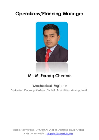Operations/Planning Manager
Mr. M. Farooq Cheema
Mechanical Engineer
Production Planning, Material Control, Operations Management
Prince Naeyf Road, 9th Cross Al-Khobar Shumalia, Saudi Arabia
+966 56 378 6236 | triapears@hotmail.com
 