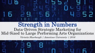 Strength in Numbers
Data-Driven Strategic Marketing for
Mid-Sized to Large Performing Arts Organizations
Victoria Sharbaugh | American University | 2016
 