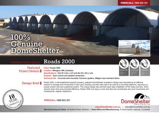 Design Brief:
Featured
Project Details:
www.DomeShelter.com.au | sales@domeshelter.com.au
Manufacturing and Sales: 82 Byfield Street, Northam | Head Office and Manufacturing: 8 Great Eastern Highway, Cunderdin
Roads 2000FEATURED CLIENT PROFILE
Client: Roads 2000
Location: Wangara, WA, Australia
Specifications: 10m W x 8m L (x7) and 5m W x 8m L (x3)
Purpose: Dust control and weather protection
Technical info: Concrete wall mounted, Common gutters, 400gsm tear-resistant fabric
Roads 2000, a well-established asphalt company, selected DomeShelter Australia to design and manufacture an effective
solution to manage dust movements in their yard. Existing concrete walls had to be used as a mounting platforms, requiring our
unique custom rails and a guttering system. This unique design also permits super easy installation of the hoops and tarp, which
reduces down time and promotes efficiency. Roads 2000 now enjoy a work area that has considerably less dust movements and
consequently, happier neighbours.
100%
Genuine
DomeShelter
TM
FREECALL 1800 653 351
FREECALL 1800 653 351
 