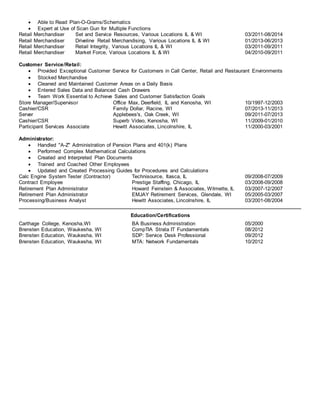  Able to Read Plan-O-Grams/Schematics
 Expert at Use of Scan Gun for Multiple Functions
Retail Merchandiser Set and Service Resources, Various Locations IL & WI 03/2011-08/2014
Retail Merchandiser Driveline Retail Merchandising, Various Locations IL & WI 01/2013-06/2013
Retail Merchandiser Retail Integrity, Various Locations IL & WI 03/2011-09/2011
Retail Merchandiser Market Force, Various Locations IL & WI 04/2010-09/2011
Customer Service/Retail:
 Provided Exceptional Customer Service for Customers in Call Center, Retail and Restaurant Environments
 Stocked Merchandise
 Cleaned and Maintained Customer Areas on a Daily Basis
 Entered Sales Data and Balanced Cash Drawers
 Team Work Essential to Achieve Sales and Customer Satisfaction Goals
Store Manager/Supervisor Office Max, Deerfield, IL and Kenosha, WI 10/1997-12/2003
Cashier/CSR Family Dollar, Racine, WI 07/2013-11/2013
Server Applebees's, Oak Creek, WI 09/2011-07/2013
Cashier/CSR Superb Video, Kenosha, WI 11/2009-01/2010
Participant Services Associate Hewitt Associates, Lincolnshire, IL 11/2000-03/2001
Administrator:
 Handled "A-Z" Administration of Pension Plans and 401(k) Plans
 Performed Complex Mathematical Calculations
 Created and Interpreted Plan Documents
 Trained and Coached Other Employees
 Updated and Created Processing Guides for Procedures and Calculations
Calc Engine System Tester (Contractor) Technisource, Itasca, IL 09/2008-07/2009
Contract Employee Prestige Staffing, Chicago, IL 03/2008-09/2008
Retirement Plan Administrator Howard Feinstein & Associates, Wilmette, IL 03/2007-12/2007
Retirement Plan Administrator EMJAY Retirement Services, Glendale, WI 05/2005-03/2007
Processing/Business Analyst Hewitt Associates, Lincolnshire, IL 03/2001-08/2004
Education/Certifications
Carthage College, Kenosha,WI BA Business Administration 05/2000
Brensten Education, Waukesha, WI CompTIA Strata IT Fundamentals 08/2012
Brensten Education, Waukesha, WI SDP: Service Desk Professional 09/2012
Brensten Education, Waukesha, WI MTA: Network Fundamentals 10/2012
 