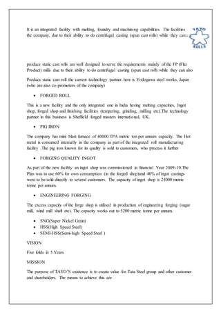 It is an integrated facility with melting, foundry and machining capabilities. The facilities of
the company, due to their ability to do centrifugal casting (spun cast rolls) while they can also
produce static cast rolls are well designed to serve the requirements mainly of the FP (Flat
Product) mills due to their ability to do centrifugal casting (spun cast roll) while they can also
Produce static cast roll the current technology partner here is Yodogawa steel works, Japan
(who are also co-promoters of the company)
 FORGED ROLL
This is a new facility and the only integrated one in India having melting capacities, Ingot
shop, forged shop and finishing facilities (tempering, grinding, milling etc).The technology
partner in this business is Sheffield forged masters international, UK.
 PIG IRON
The company has mini blast furnace of 40000 TPA metric ton per annum capacity. The Hot
metal is consumed internally in the company as part of the integrated roll manufacturing
facility .The pig iron known for its quality is sold to customers, who process it further
 FORGING QUALITY INGOT
As part of the new facility an ingot shop was commissioned in financial Year 2009-10.The
Plan was to use 60% for own consumption (in the forged shop)and 40% of ingot castings
were to be sold directly to several customers. The capacity of ingot shop is 24000 metric
tonne per annum.
 ENGINEERING FORGING
The excess capacity of the forge shop is utilised in production of engineering forging (sugar
mill, wind mill shaft etc). The capacity works out to 5200 metric tonne per annum.
 SNG(Super Nickel Grain)
 HSS(High Speed Steel)
 SEMI-HSS(Semi-high Speed Steel )
VISION
Five folds in 5 Years
MISSION
The purpose of TAYO’S existence is to create value for Tata Steel group and other customer
and shareholders. The means to achieve this are
 