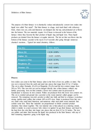 Definition of Blast furnace
The purpose of a blast furnace is to chemically reduce and physically convert iron oxides into
liquid iron called "hot metal”. The blast furnace is a huge, steel stack lined with refractory
brick, where iron ore, coke and limestone are dumped into the top, and preheated air is blown
into the bottom. The raw materials require 6 to 8 hours to descend to the bottom of the
furnace where they become the final product of liquid slag and liquid iron. These liquid
products are drained from the furnace at regular intervals. The hot air that was blown into the
bottom of the furnace ascends to the top in 6 to 8 seconds after going through numerous
chemical reactions... Typical hot metal chemistry follows:
Iron (Fe) = 93.5 - 95.0%
Silicon (Si) = 0.30 - 0.90%
Sulphur (S) = 0.025 - 0.050%
Manganese (Mn) = 0.55 - 0.75%
Phosphorus (P) = 0.03 - 0.09%
Titanium (Ti) = 0.02 - 0.06%
Carbon (C) = 4.1 - 4.4%
Process
Iron oxides can come to the blast furnace plant in the form of raw ore, pellets or sinter. The
raw ore is removed from the earth and sized into pieces that range from 0.5 to 1.5 inches.
This ore is either Hematite (Fe2O3) or Magnetite (Fe3O4) and the iron content ranges from
50% to 70%. This iron rich ore can be charged directly into a blast furnace without any
further processing. Iron ore that contains a lower iron content must be processed or
beneficiated to increase its iron content. Pellets are produced from this lower iron content ore.
This ore is crushed and ground into a powder so the waste material called gangue can be
removed. The remaining iron-rich powder is rolled into balls and fired in a furnace to produce
strong, marble-sized pellets that contain 60% to 65% iron. Sinter is produced from fine raw
ore, small coke, sand-sized limestone and numerous other steel plant waste materials that
contain some iron. These fine materials are proportioned to obtain a desired product
chemistry then mixed together. This raw material mix is then placed on a sintering strand,
which is similar to a steel conveyor belt, where it is ignited by gas fired furnace and fused by
the heat from the coke fines into larger size pieces that are from 0.5 to 2.0 inches. The iron
ore, pellets and sinter then become the liquid iron produced in the blast furnace with any of
their remaining impurities going to the liquid slag.
 