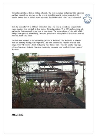 The coke is produced from a mixture of coals. The coal is crushed and ground into a powder
and then charged into an oven. As the oven is heated the coal is cooked so most of the
volatile matter such as oil and tar are removed. The cooked coal, called coke, is removed
from the oven after 18 to 24 hours of reaction time. The coke is cooled and screened into
pieces ranging from one inch to four inches. The coke contains 90 to 93% carbon, some ash
and sulphur but compared to raw coal is very strong. The strong pieces of coke with a high
energy value provide permeability, heat and gases which are required to reduce and melt the
iron ore, pellets and sinter.
The final raw material in the iron making process is limestone. The limestone is removed
from the earth by blasting with explosives. It is then crushed and screened to a size that
ranges from 0.5 inch to 1.5 inch to become blast furnace flux. This flux can be pure high
calcium limestone, dolomite limestone containing magnesia or a blend of the two types of
limestone.
MELTING
 
