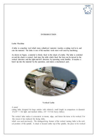 INTRODUCTION
Lathe Machine
A lathe is a machine tool which turns cylindrical material, touches a cutting tool to it, and
cuts the material. The lathe is one of the machine tools most well used by machining.
As shown in Figure, a material is firmly fixed to the chuck of a lathe. The lathe is switched
on and the chuck is rotated. And since the table which fixed the byte can be moved in the
vertical direction and the right-and-left direction by operating some handles. It touches a
byte's tip into the material by the operation, and makes a mechanical part.
Vertical Lathe
A metal
cutting lathe designed for large articles with relatively small length in comparison to diameter
D (l/D < 1 for light and medium lathes, l/D < 0.5 for heavy lathes).
The vertical lathe makes it convenient to mount, align, and fasten the items to be worked. For
this reason it has replaced the facing lathe,
which was used previously. The distinguishing feature of the vertical turning lathe is the verti
cal position of the spindle. A chuck is located onthe top of the spindle; the piece to be worked
 