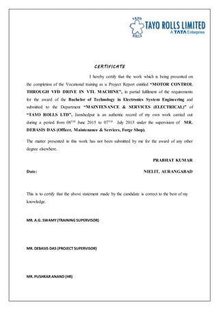 CERTIFICATE
I hereby certify that the work which is being presented on
the completion of the Vocational training as a Project Report entitled “MOTOR CONTROL
THROUGH VFD DRIVE IN VTL MACHINE”, in partial fulfilment of the requirements
for the award of the Bachelor of Technology in Electronics System Engineering and
submitted to the Department “MAINTENANCE & SERVICES (ELECTRICAL)” of
“TAYO ROLLS LTD”, Jamshedpur is an authentic record of my own work carried out
during a period from 08TH June 2015 to 07TH July 2015 under the supervision of MR.
DEBASIS DAS (Officer, Maintenance & Services, Forge Shop).
The matter presented in this work has not been submitted by me for the award of any other
degree elsewhere.
PRABHAT KUMAR
Date: NIELIT, AURANGABAD
This is to certify that the above statement made by the candidate is correct to the best of my
knowledge.
MR. A.G. SWAMY(TRAINING SUPERVISOR)
MR. DEBASIS DAS (PROJECT SUPERVISOR)
MR. PUSHKAR ANAND (HR)
 