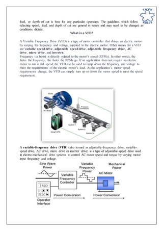 feed, or depth of cut is best for any particular operation. The guidelines which follow for
selecting speed, feed, and depth of cut are general in nature and may need to be changed as
conditions dictate.
What is a VFD?
A Variable Frequency Drive (VFD) is a type of motor controller that drives an electric motor
by varying the frequency and voltage supplied to the electric motor. Other names for a VFD
are variable speeddrive, adjustable speeddrive, adjustable frequency drive, AC
drive, micro drive, and inverter.
Frequency (or hertz) is directly related to the motor’s speed (RPMs). In other words, the
faster the frequency, the faster the RPMs go. If an application does not require an electric
motor to run at full speed, the VFD can be used to ramp down the frequency and voltage to
meet the requirements of the electric motor’s load. As the application’s motor speed
requirements change, the VFD can simply turn up or down the motor speed to meet the speed
requirement.
A variable-frequency drive (VFD) (also termed as adjustable-frequency drive, variable-
speed drive, AC drive, micro drive or inverter drive) is a type of adjustable-speed drive used
in electro-mechanical drive systems to control AC motor speed and torque by varying motor
input frequency and voltage.
 
