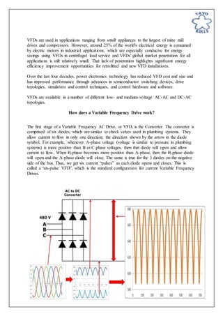 VFDs are used in applications ranging from small appliances to the largest of mine mill
drives and compressors. However, around 25% of the world's electrical energy is consumed
by electric motors in industrial applications, which are especially conducive for energy
savings using VFDs in centrifugal load service and VFDs' global market penetration for all
applications is still relatively small. That lack of penetration highlights significant energy
efficiency improvement opportunities for retrofitted and new VFD installations.
Over the last four decades, power electronics technology has reduced VFD cost and size and
has improved performance through advances in semiconductor switching devices, drive
topologies, simulation and control techniques, and control hardware and software.
VFDs are available in a number of different low- and medium-voltage AC-AC and DC-AC
topologies.
How does a Variable Frequency Drive work?
The first stage of a Variable Frequency AC Drive, or VFD, is the Converter. The converter is
comprised of six diodes, which are similar to check valves used in plumbing systems. They
allow current to flow in only one direction; the direction shown by the arrow in the diode
symbol. For example, whenever A-phase voltage (voltage is similar to pressure in plumbing
systems) is more positive than B or C phase voltages, then that diode will open and allow
current to flow. When B-phase becomes more positive than A-phase, then the B-phase diode
will open and the A-phase diode will close. The same is true for the 3 diodes on the negative
side of the bus. Thus, we get six current “pulses” as each diode opens and closes. This is
called a “six-pulse VFD”, which is the standard configuration for current Variable Frequency
Drives.
 