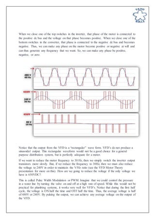 When we close one of the top switches in the inverter, that phase of the motor is connected to
the positive dc bus and the voltage on that phase becomes positive. When we close one of the
bottom switches in the converter, that phase is connected to the negative dc bus and becomes
negative. Thus, we can make any phase on the motor become positive or negative at will and
can thus generate any frequency that we want. So, we can make any phase be positive,
negative, or zero.
Notice that the output from the VFD is a “rectangular” wave form. VFD’s do not produce a
sinusoidal output. This rectangular waveform would not be a good choice for a general
purpose distribution system, but is perfectly adequate for a motor.
If we want to reduce the motor frequency to 30 Hz, then we simply switch the inverter output
transistors more slowly. But, if we reduce the frequency to 30Hz, then we must also reduce
the voltage to 240V in order to maintain the V/Hz ratio (see the VFD Motor Theory
presentation for more on this). How are we going to reduce the voltage if the only voltage we
have is 650VDC?
This is called Pulse Width Modulation or PWM. Imagine that we could control the pressure
in a water line by turning the valve on and off at a high rate of speed. While this would not be
practical for plumbing systems, it works very well for VFD’s. Notice that during the first half
cycle, the voltage is ON half the time and OFF half the time. Thus, the average voltage is half
of 480V or 240V. By pulsing the output, we can achieve any average voltage on the output of
the VFD.
 