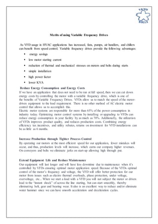Merits of using Variable Frequency Drives
As VFD usage in HVAC applications has increased, fans, pumps, air handlers, and chillers
can benefit from speed control. Variable frequency drives provide the following advantages:
 energy savings
 low motor starting current
 reduction of thermal and mechanical stresses on motors and belts during starts
 simple installation
 high power factor
 lower KVA
Reduce Energy Consumption and Energy Costs
If we have an application that does not need to be run at full speed, then we can cut down
energy costs by controlling the motor with a variable frequency drive, which is one of
the benefits of Variable Frequency Drives. VFDs allow us to match the speed of the motor-
driven equipment to the load requirement. There is no other method of AC electric motor
control that allows us to accomplish this.
Electric motor systems are responsible for more than 65% of the power consumption in
industry today. Optimizing motor control systems by installing or upgrading to VFDs can
reduce energy consumption in your facility by as much as 70%. Additionally, the utilization
of VFDs improves product quality, and reduces production costs. Combining energy
efficiency tax incentives, and utility rebates, returns on investment for VFD installations can
be as little as 6 months.
Increase Production through Tighter Process Control
By operating our motors at the most efficient speed for our application, fewer mistakes will
occur, and thus, production levels will increase, which earns our company higher revenues.
On conveyors and belts we eliminate jerks on start-up allowing high through put.
Extend Equipment Life and Reduce Maintenance
Our equipment will last longer and will have less downtime due to maintenance when it’s
controlled by VFDs ensuring optimal motor application speed. Because of the VFDs optimal
control of the motor’s frequency and voltage, the VFD will offer better protection for our
motor from issues such as electro thermal overloads, phase protection, under voltage,
overvoltage, etc... When we start a load with a VFD you will not subject the motor or driven
load to the “instant shock” of across the line starting, but can start smoothly, thereby
eliminating belt, gear and bearing wear. It also is an excellent way to reduce and/or eliminate
water hammer since we can have smooth acceleration and deceleration cycles.
 