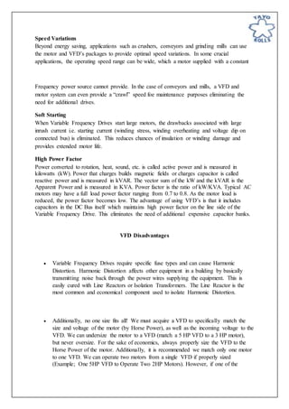 Speed Variations
Beyond energy saving, applications such as crushers, conveyors and grinding mills can use
the motor and VFD’s packages to provide optimal speed variations. In some crucial
applications, the operating speed range can be wide, which a motor supplied with a constant
Frequency power source cannot provide. In the case of conveyors and mills, a VFD and
motor system can even provide a “crawl” speed foe maintenance purposes eliminating the
need for additional drives.
Soft Starting
When Variable Frequency Drives start large motors, the drawbacks associated with large
inrush current i.e. starting current (winding stress, winding overheating and voltage dip on
connected bus) is eliminated. This reduces chances of insulation or winding damage and
provides extended motor life.
High Power Factor
Power converted to rotation, heat, sound, etc. is called active power and is measured in
kilowatts (kW). Power that charges builds magnetic fields or charges capacitor is called
reactive power and is measured in kVAR. The vector sum of the kW and the kVAR is the
Apparent Power and is measured in KVA. Power factor is the ratio of kW/KVA. Typical AC
motors may have a full load power factor ranging from 0.7 to 0.8. As the motor load is
reduced, the power factor becomes low. The advantage of using VFD’s is that it includes
capacitors in the DC Bus itself which maintains high power factor on the line side of the
Variable Frequency Drive. This eliminates the need of additional expensive capacitor banks.
VFD Disadvantages
 Variable Frequency Drives require specific fuse types and can cause Harmonic
Distortion. Harmonic Distortion affects other equipment in a building by basically
transmitting noise back through the power wires supplying the equipment. This is
easily cured with Line Reactors or Isolation Transformers. The Line Reactor is the
most common and economical component used to isolate Harmonic Distortion.
 Additionally, no one size fits all! We must acquire a VFD to specifically match the
size and voltage of the motor (by Horse Power), as well as the incoming voltage to the
VFD. We can undersize the motor to a VFD (match a 5 HP VFD to a 3 HP motor),
but never oversize. For the sake of economics, always properly size the VFD to the
Horse Power of the motor. Additionally, it is recommended we match only one motor
to one VFD. We can operate two motors from a single VFD if properly sized
(Example; One 5HP VFD to Operate Two 2HP Motors). However, if one of the
 