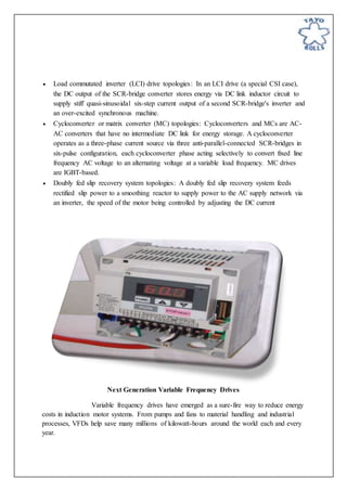  Load commutated inverter (LCI) drive topologies: In an LCI drive (a special CSI case),
the DC output of the SCR-bridge converter stores energy via DC link inductor circuit to
supply stiff quasi-sinusoidal six-step current output of a second SCR-bridge's inverter and
an over-excited synchronous machine.
 Cycloconverter or matrix converter (MC) topologies: Cycloconverters and MCs are AC-
AC converters that have no intermediate DC link for energy storage. A cycloconverter
operates as a three-phase current source via three anti-parallel-connected SCR-bridges in
six-pulse configuration, each cycloconverter phase acting selectively to convert fixed line
frequency AC voltage to an alternating voltage at a variable load frequency. MC drives
are IGBT-based.
 Doubly fed slip recovery system topologies: A doubly fed slip recovery system feeds
rectified slip power to a smoothing reactor to supply power to the AC supply network via
an inverter, the speed of the motor being controlled by adjusting the DC current
Next Generation Variable Frequency Drives
Variable frequency drives have emerged as a sure-fire way to reduce energy
costs in induction motor systems. From pumps and fans to material handling and industrial
processes, VFDs help save many millions of kilowatt-hours around the world each and every
year.
 
