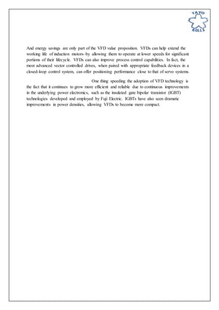 And energy savings are only part of the VFD value proposition. VFDs can help extend the
working life of induction motors–by allowing them to operate at lower speeds for significant
portions of their lifecycle. VFDs can also improve process control capabilities. In fact, the
most advanced vector controlled drives, when paired with appropriate feedback devices in a
closed-loop control system, can offer positioning performance close to that of servo systems.
One thing speeding the adoption of VFD technology is
the fact that it continues to grow more efficient and reliable due to continuous improvements
in the underlying power electronics, such as the insulated gate bipolar transistor (IGBT)
technologies developed and employed by Fuji Electric. IGBTs have also seen dramatic
improvements in power densities, allowing VFDs to become more compact.
 